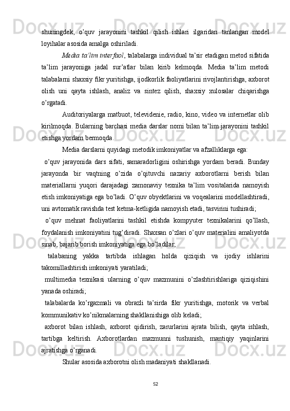shuningdek,   o’quv   jarayonini   tashkil   qilish   ishlari   ilgaridan   tanlangan   model
loyihalar asosida amalga oshiriladi.
Media ta’lim interfaol , talabalarga individual ta’sir etadigan metod sifatida
ta’lim   jarayoniga   jadal   sur’atlar   bilan   kirib   kelmoqda.   Media   ta’lim   metodi
talabalarni shaxsiy fikr yuritishga, ijodkorlik faoliyatlarini rivojlantirishga, axborot
olish   uni   qayta   ishlash,   analiz   va   sintez   qilish,   shaxsiy   xulosalar   chiqarishga
o’rgatadi.
Auditoriyalarga matbuot, televidenie, radio, kino, video va internetlar olib
kirilmoqda. Bularning barchasi  media darslar nomi bilan ta’lim  jarayonini tashkil
etishga yordam bermoqda.
Media darslarni quyidagi metodik imkoniyatlar va afzalliklarga ega:
  o’quv   jarayonida   dars   sifati,   samaradorligini   oshirishga   yordam   beradi.   Bunday
jarayonda   bir   vaqtning   o’zida   o’qituvchi   nazariy   axborotlarni   berish   bilan
materiallarni   yuqori   darajadagi   zamonaviy   texnika   ta’lim   vositalarida   namoyish
etish imkoniyatiga ega bo’ladi. O’quv obyektlarini va voqealarini modellashtiradi,
uni avtomatik ravishda test ketma-ketligida namoyish etadi, tasvirini tushiradi;
  o’quv   mehnat   faoliyatlarini   tashkil   etishda   kompyuter   texnikalarini   qo’llash,

foydalanish imkoniyatini tug’diradi. Shaxsan o’zlari o’quv materialini amaliyotda
sinab, bajarib borish imkoniyatiga ega bo’ladilar;
  talabaning   yakka   tartibda   ishlagan   holda   qiziqish   va   ijodiy   ishlarini

takomillashtirish imkoniyati yaratiladi;
  multimedia   texnikasi   ularning   o’quv   mazmunini   o’zlashtirishlariga   qiziqishini

yanada oshiradi;
  talabalarda   ko’rgazmali   va   obrazli   ta’sirda   fikr   yuritishga,   motorik   va   verbal

kommunikativ ko’nikmalarning shakllanishiga olib keladi;
  axborot   bilan   ishlash,   axborot   qidirish,   zarurlarini   ajrata   bilish,   qayta   ishlash,

tartibga   keltirish.   Axborotlardan   mazmunni   tushunish,   mantiqiy   yaqinlarini
ajratishga o’rganadi.
Shular asosida axborotni olish madaniyati shakllanadi.
52 