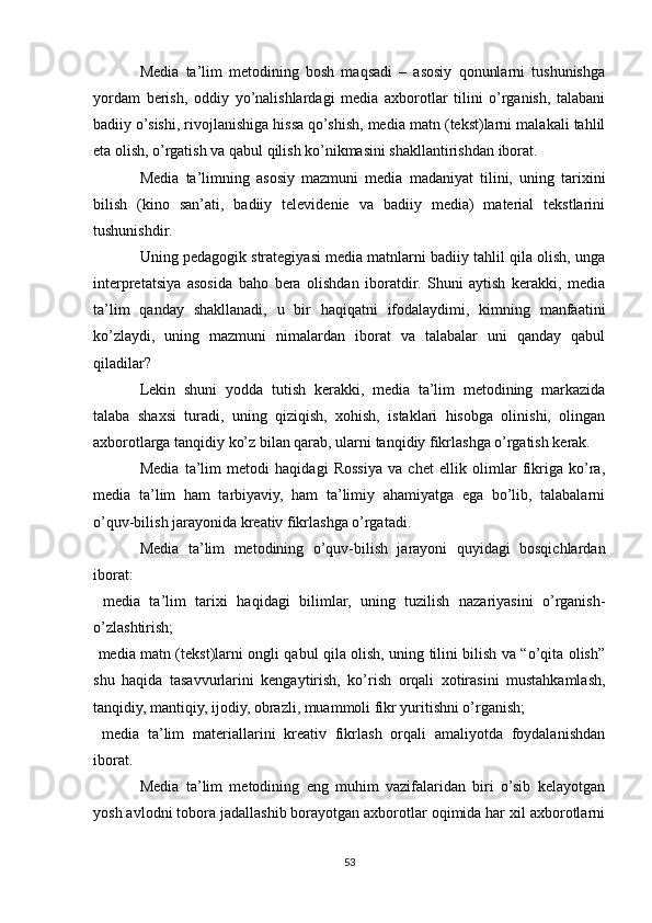 Media   ta’lim   metodining   bosh   maqsadi   –   asosiy   qonunlarni   tushunishga
yordam   berish,   oddiy   yo’nalishlardagi   media   axborotlar   tilini   o’rganish,   talabani
badiiy o’sishi, rivojlanishiga hissa qo’shish, media matn (tekst)larni malakali tahlil
eta olish, o’rgatish va qabul qilish ko’nikmasini shakllantirishdan iborat.
Media   ta’limning   asosiy   mazmuni   media   madaniyat   tilini,   uning   tarixini
bilish   (kino   san’ati,   badiiy   televidenie   va   badiiy   media)   material   tekstlarini
tushunishdir.
Uning pedagogik strategiyasi media matnlarni badiiy tahlil qila olish, unga
interpretatsiya   asosida   baho   bera   olishdan   iboratdir.   Shuni   aytish   kerakki,   media
ta’lim   qanday   shakllanadi,   u   bir   haqiqatni   ifodalaydimi,   kimning   manfaatini
ko’zlaydi,   uning   mazmuni   nimalardan   iborat   va   talabalar   uni   qanday   qabul
qiladilar?
Lekin   shuni   yodda   tutish   kerakki,   media   ta’lim   metodining   markazida
talaba   shaxsi   turadi,   uning   qiziqish,   xohish,   istaklari   hisobga   olinishi,   olingan
axborotlarga tanqidiy ko’z bilan qarab, ularni tanqidiy fikrlashga o’rgatish kerak.
Media   ta’lim   metodi   haqidagi   Rossiya   va   chet   ellik   olimlar   fikriga   ko’ra,
media   ta’lim   ham   tarbiyaviy,   ham   ta’limiy   ahamiyatga   ega   bo’lib,   talabalarni
o’quv-bilish jarayonida kreativ fikrlashga o’rgatadi.
Media   ta’lim   metodining   o’quv-bilish   jarayoni   quyidagi   bosqichlardan
iborat:
  media   ta’lim   tarixi   haqidagi   bilimlar,   uning   tuzilish   nazariyasini   o’rganish-
o’zlashtirish;
 media matn (tekst)larni ongli qabul qila olish, uning tilini bilish va “o’qita olish”

shu   haqida   tasavvurlarini   kengaytirish,   ko’rish   orqali   xotirasini   mustahkamlash,
tanqidiy, mantiqiy, ijodiy, obrazli, muammoli fikr yuritishni o’rganish;
  media   ta’lim   materiallarini   kreativ   fikrlash   orqali   amaliyotda   foydalanishdan

iborat.
Media   ta’lim   metodining   eng   muhim   vazifalaridan   biri   o’sib   kelayotgan
yosh avlodni tobora jadallashib borayotgan axborotlar oqimida har xil axborotlarni
53 