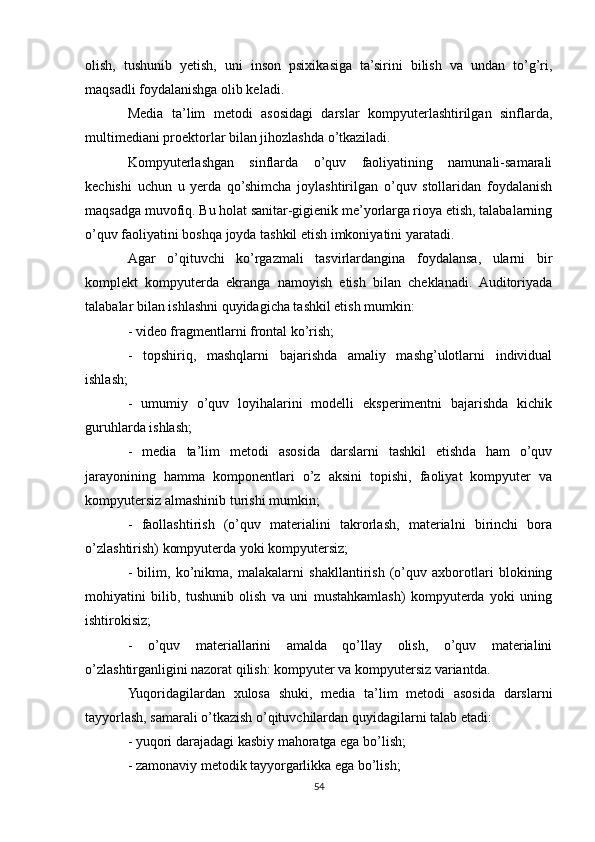 olish,   tushunib   yetish,   uni   inson   psixikasiga   ta’sirini   bilish   va   undan   to’g’ri,
maqsadli foydalanishga olib keladi.
Media   ta’lim   metodi   asosidagi   darslar   kompyuterlashtirilgan   sinflarda,
multimediani proektorlar bilan jihozlashda o’tkaziladi.
Kompyuterlashgan   sinflarda   o’quv   faoliyatining   namunali-samarali
kechishi   uchun   u   yerda   qo’shimcha   joylashtirilgan   o’quv   stollaridan   foydalanish
maqsadga muvofiq. Bu holat sanitar-gigienik me’yorlarga rioya etish, talabalarning
o’quv faoliyatini boshqa joyda tashkil etish imkoniyatini yaratadi.
Agar   o’qituvchi   ko’rgazmali   tasvirlardangina   foydalansa,   ularni   bir
komplekt   kompyuterda   ekranga   namoyish   etish   bilan   cheklanadi.   Auditoriyada
talabalar bilan ishlashni quyidagicha tashkil etish mumkin:
- video fragmentlarni frontal ko’rish;
-   topshiriq,   mashqlarni   bajarishda   amaliy   mashg’ulotlarni   individual
ishlash;
-   umumiy   o’quv   loyihalarini   modelli   eksperimentni   bajarishda   kichik
guruhlarda ishlash;
-   media   ta’lim   metodi   asosida   darslarni   tashkil   etishda   ham   o’quv
jarayonining   hamma   komponentlari   o’z   aksini   topishi,   faoliyat   kompyuter   va
kompyutersiz almashinib turishi mumkin;
-   faollashtirish   (o’quv   materialini   takrorlash,   materialni   birinchi   bora
o’zlashtirish) kompyuterda yoki kompyutersiz;
-   bilim,   ko’nikma,   malakalarni   shakllantirish   (o’quv   axborotlari   blokining
mohiyatini   bilib,   tushunib   olish   va   uni   mustahkamlash)   kompyuterda   yoki   uning
ishtirokisiz;
-   o’quv   materiallarini   amalda   qo’llay   olish,   o’quv   materialini
o’zlashtirganligini nazorat qilish: kompyuter va kompyutersiz variantda.
Yuqoridagilardan   xulosa   shuki,   media   ta’lim   metodi   asosida   darslarni
tayyorlash, samarali o’tkazish o’qituvchilardan quyidagilarni talab etadi:
- yuqori darajadagi kasbiy mahoratga ega bo’lish;
- zamonaviy metodik tayyorgarlikka ega bo’lish;
54 