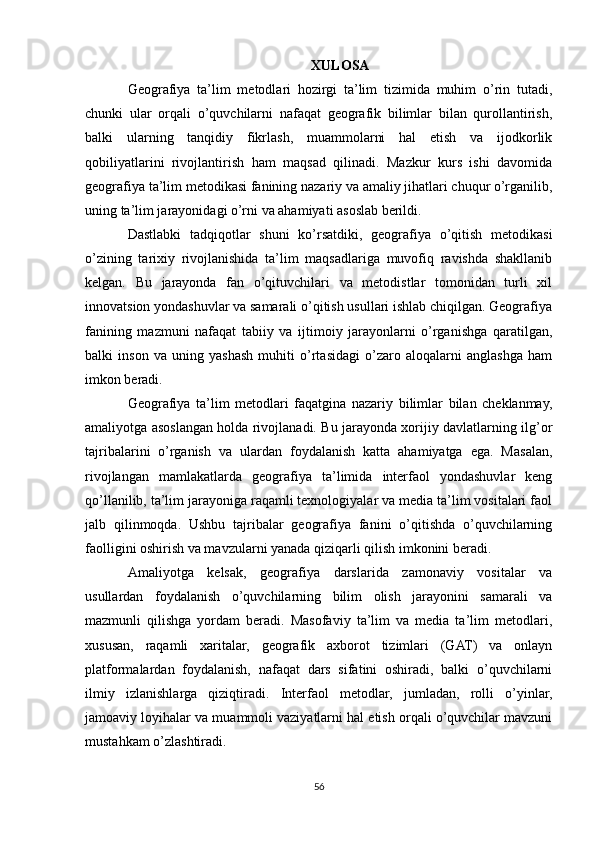 XULOSA
Geografiya   ta’lim   metodlari   hozirgi   ta’lim   tizimida   muhim   o’rin   tutadi,
chunki   ular   orqali   o’quvchilarni   nafaqat   geografik   bilimlar   bilan   qurollantirish,
balki   ularning   tanqidiy   fikrlash,   muammolarni   hal   etish   va   ijodkorlik
qobiliyatlarini   rivojlantirish   ham   maqsad   qilinadi.   Mazkur   kurs   ishi   davomida
geografiya ta’lim metodikasi fanining nazariy va amaliy jihatlari chuqur o’rganilib,
uning ta’lim jarayonidagi o’rni va ahamiyati asoslab berildi.
Dastlabki   tadqiqotlar   shuni   ko’rsatdiki,   geografiya   o’qitish   metodikasi
o’zining   tarixiy   rivojlanishida   ta’lim   maqsadlariga   muvofiq   ravishda   shakllanib
kelgan.   Bu   jarayonda   fan   o’qituvchilari   va   metodistlar   tomonidan   turli   xil
innovatsion yondashuvlar va samarali o’qitish usullari ishlab chiqilgan. Geografiya
fanining   mazmuni   nafaqat   tabiiy   va   ijtimoiy   jarayonlarni   o’rganishga   qaratilgan,
balki   inson   va   uning   yashash   muhiti   o’rtasidagi   o’zaro   aloqalarni   anglashga   ham
imkon beradi.
Geografiya   ta’lim   metodlari   faqatgina   nazariy   bilimlar   bilan   cheklanmay,
amaliyotga asoslangan holda rivojlanadi. Bu jarayonda xorijiy davlatlarning ilg’or
tajribalarini   o’rganish   va   ulardan   foydalanish   katta   ahamiyatga   ega.   Masalan,
rivojlangan   mamlakatlarda   geografiya   ta’limida   interfaol   yondashuvlar   keng
qo’llanilib, ta’lim jarayoniga raqamli texnologiyalar va media ta’lim vositalari faol
jalb   qilinmoqda.   Ushbu   tajribalar   geografiya   fanini   o’qitishda   o’quvchilarning
faolligini oshirish va mavzularni yanada qiziqarli qilish imkonini beradi.
Amaliyotga   kelsak,   geografiya   darslarida   zamonaviy   vositalar   va
usullardan   foydalanish   o’quvchilarning   bilim   olish   jarayonini   samarali   va
mazmunli   qilishga   yordam   beradi.   Masofaviy   ta’lim   va   media   ta’lim   metodlari,
xususan,   raqamli   xaritalar,   geografik   axborot   tizimlari   (GAT)   va   onlayn
platformalardan   foydalanish,   nafaqat   dars   sifatini   oshiradi,   balki   o’quvchilarni
ilmiy   izlanishlarga   qiziqtiradi.   Interfaol   metodlar,   jumladan,   rolli   o’yinlar,
jamoaviy loyihalar va muammoli vaziyatlarni hal etish orqali o’quvchilar mavzuni
mustahkam o’zlashtiradi.
56 