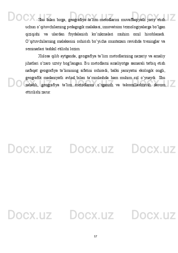 Shu   bilan   birga,   geografiya   ta’lim   metodlarini   muvaffaqiyatli   joriy   etish
uchun o’qituvchilarning pedagogik malakasi, innovatsion texnologiyalarga bo’lgan
qiziqishi   va   ulardan   foydalanish   ko’nikmalari   muhim   omil   hisoblanadi.
O’qituvchilarning   malakasini   oshirish   bo’yicha   muntazam   ravishda   treninglar   va
seminarlari tashkil etilishi lozim.
Xulosa   qilib   aytganda,   geografiya   ta’lim   metodlarining   nazariy   va   amaliy
jihatlari   o’zaro   uzviy   bog’langan.   Bu   metodlarni   amaliyotga   samarali   tatbiq   etish
nafaqat   geografiya   ta’limining   sifatini   oshiradi,   balki   jamiyatni   ekologik   ongli,
geografik   madaniyatli   avlod   bilan   ta’minlashda   ham   muhim   rol   o’ynaydi.   Shu
sababli,   geografiya   ta’lim   metodlarini   o’rganish   va   takomillashtirish   davom
ettirilishi zarur.
57 