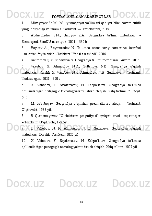 FOYDALANILGAN ADABIYOTLAR
1. Mirziyoyev Sh.M.. Milliy taraqqiyot yo’limizni qat’iyat bilan davom ettirib
yangi bosqichga ko’taramiz. Toshkent. ―O’zbekiston , 2019‖
2. Abduvohidov   S.N.,   Ganiyev   Z.A.   Geografiya   ta’limi   metodikasi.   –
Samarqand, SamDU nashriyoti, 2021.– 330 b
3. Hayitov   A.,   Boymurodov   N.   Ta’limda   noana’naviy   darslar   va   interfaol
usullardan foydalanish. -Toshkent “Yangi asr avlodi” 2006
4. Bahromov Q.X. Shodiyeva N. Geografiya ta’limi metodikasi. Buxoro, 2015
5. Vaxobov   Х.   Alimqulov   N.R.,   Sultanova   N.B.   Geografiya   o’qitish
metodikasi:   darslik   X.   Vaxobov,   N.R.   Alimqulov,   N.B.   Sultanova.   -   Toshkent:
Nodirabegim, 2021. -360 b.
6. X.   Vahobov,   F.   Saydamatov,   N.   Eshpo’latov.   Geografiya   ta’limida
qo’llaniladigan   pedagogik   texnologiyalarni   ishlab   chiqish.   Xalq   ta’limi.   2007-yil.
N_1
7. M.   Jo’raboyev.   Geografiya   o’qitishda   predmetlararo   aloqa.   –   Toshkent:
O’qituvchi, 1983-yil.
8. R. Qurbonniyozov. “O’zbekiston geografiyasi” qiziqarli savol – topshiriqlar.
– Toshkent: O’qituvchi, 1997-yil.
9. H.   Vahobov,   N.   R.   Alimqulov,   N.   B.   Sultanova.   Geografiya   o’qitish
metodikasi. Darslik. Toshkent, 2020-yil.
10. X.   Vahobov,   F.   Saydamatov,   N.   Eshpo’latov.   Geografiya   ta’limida
qo’llaniladigan pedagogik texnologiyalarni ishlab chiqish. Xalq ta’limi. 2007-yil.
58 