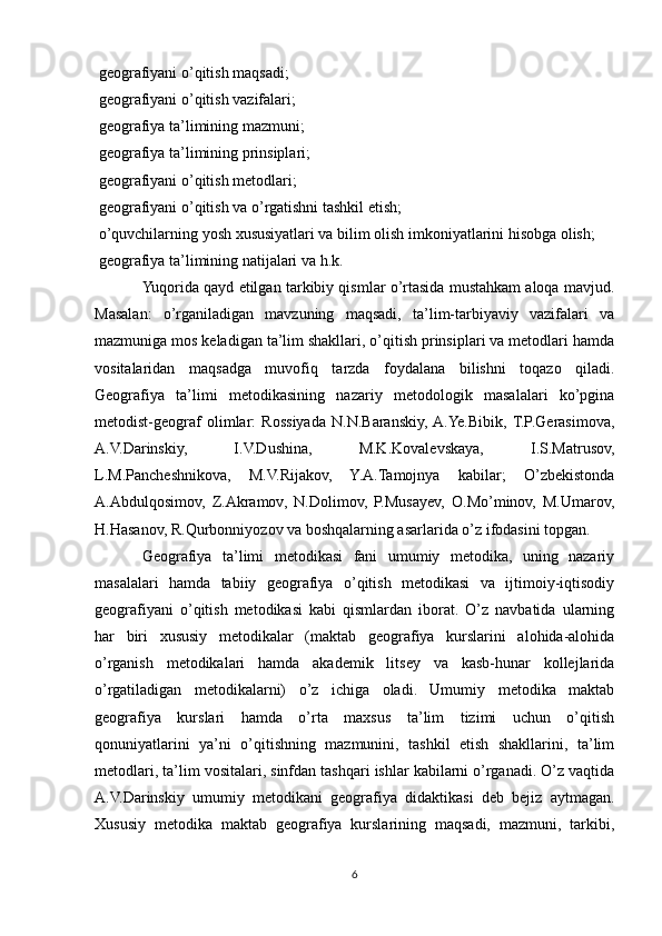  geografiyani o’qitish maqsadi;
 geografiyani o’qitish vazifalari;

 geografiya ta’limining mazmuni;

 geografiya ta’limining prinsiplari;

 geografiyani o’qitish metodlari;

 geografiyani o’qitish va o’rgatishni tashkil etish;

 o’quvchilarning yosh xususiyatlari va bilim olish imkoniyatlarini hisobga olish;

 geografiya ta’limining natijalari va h.k.

Yuqorida qayd etilgan tarkibiy qismlar o’rtasida mustahkam aloqa mavjud.
Masalan:   o’rganiladigan   mavzuning   maqsadi,   ta’lim-tarbiyaviy   vazifalari   va
mazmuniga mos keladigan ta’lim shakllari, o’qitish prinsiplari va metodlari hamda
vositalaridan   maqsadga   muvofiq   tarzda   foydalana   bilishni   toqazo   qiladi.
Geografiya   ta’limi   metodikasining   nazariy   metodologik   masalalari   ko’pgina
metodist-geograf   olimlar:   Rossiyada   N.N.Baranskiy,  A.Ye.Bibik,  T.P.Gerasimova,
A.V.Darinskiy,   I.V.Dushina,   M.K.Kovalevskaya,   I.S.Matrusov,
L.M.Pancheshnikova,   M.V.Rijakov,   Y.A.Tamojnya   kabilar;   O’zbekistonda
A.Abdulqosimov,   Z.Akramov,   N.Dolimov,   P.Musayev,   O.Mo’minov,   M.Umarov,
H.Hasanov, R.Qurbonniyozov va boshqalarning asarlarida o’z ifodasini topgan.
Geografiya   ta’limi   metodikasi   fani   umumiy   metodika,   uning   nazariy
masalalari   hamda   tabiiy   geografiya   o’qitish   metodikasi   va   ijtimoiy-iqtisodiy
geografiyani   o’qitish   metodikasi   kabi   qismlardan   iborat.   O’z   navbatida   ularning
har   biri   xususiy   metodikalar   (maktab   geografiya   kurslarini   alohida-alohida
o’rganish   metodikalari   hamda   akademik   litsey   va   kasb-hunar   kollejlarida
o’rgatiladigan   metodikalarni)   o’z   ichiga   oladi.   Umumiy   metodika   maktab
geografiya   kurslari   hamda   o’rta   maxsus   ta’lim   tizimi   uchun   o’qitish
qonuniyatlarini   ya’ni   o’qitishning   mazmunini,   tashkil   etish   shakllarini,   ta’lim
metodlari, ta’lim vositalari, sinfdan tashqari ishlar kabilarni o’rganadi. O’z vaqtida
A.V.Darinskiy   umumiy   metodikani   geografiya   didaktikasi   deb   bejiz   aytmagan.
Xususiy   metodika   maktab   geografiya   kurslarining   maqsadi,   mazmuni,   tarkibi,
6 