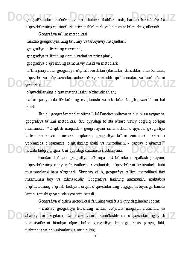 geografik   bilim,   ko’nikma   va   malakalarni   shakllantirish,   har   bir   kurs   bo’yicha
o’quvchilarning mustaqil ishlarini tashkil etish va hokazolar bilan shug’ullanadi.
Geografiya ta’lim metodikasi:
 maktab geografiyasining ta’limiy va tarbiyaviy maqsadlari;
 geografiya ta’limining mazmuni;

 geografiya ta’limining qonuniyatlari va prinsiplari;

 geografiya o’qitishning zamonaviy shakl va metodlari;

 ta’lim jarayonida geografiya o’qitish vositalari (dasturlar, darsliklar, atlas kartalar,

o’quvchi   va   o’qituvchilar   uchun   ilmiy   metodik   qo’llanmalar   va   boshqalarni
yaratish);
 o’quvchilarning o’quv materiallarini o’zlashtirishlari;

  ta’lim   jarayonida   fikrlashning   rivojlanishi   va   h.k.   bilan   bog’liq   vazifalarni   hal

qiladi.
Taniqli geograf-metodist olima L.M.Pancheshnikova ta’biri bilan aytganda,
geografiya   ta’limi   metodikasi   fani   quyidagi   to’rtta   o’zaro   uzviy   bog’liq   bo’lgan
muammoni:   “O’qitish   maqsadi   -   geografiyani   nima   uchun   o’qiymiz,   geografiya
ta’limi   mazmuni   -   nimani   o’qitamiz,   geografiya   ta’lim   vositalari   -   nimalar
yordamida   o’rganamiz,   o’qitishning   shakl   va   metodlarini   -   qanday   o’qitamiz?”
tarzida tadqiq qilgan. Uni quyidagi chizmada ifodalaymiz. 
Bundan   tashqari   geografiya   ta’limiga   oid   bilimlarni   egallash   jarayoni,
o’quvchilarning   aqliy   qobiliyatlarini   rivojlanish,   o’quvchilarni   tarbiyalash   kabi
muammolarni   ham   o’rganadi.   Shunday   qilib,   geografiya   ta’limi   metodikasi   fani
mazmunan   boy   va   xilma-xildir.   Geografiya   fanining   mazmunini   maktabda
o’qituvchining o’qitish faoliyati orqali o’quvchilarning ongiga, tarbiyasiga hamda
kamol topishiga yaqindan yordam beradi.
Geografiya o’qitish metodikasi fanining vazifalari quyidagilardan iborat:
-   maktab   geografiya   kursining   sinflar   bo’yicha   maqsadi,   mazmuni   va
ahamiyatini   belgilash,   ular   mazmunini   takomillashtirish,   o’quvchilarning   yosh
xususiyatlarini   hisobga   olgan   holda   geografiya   fanidagi   asosiy   g’oya,   fakt,
tushuncha va qonuniyatlarni ajratib olish;
7 