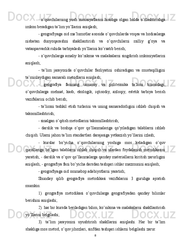 - o’quvchilarning yosh xususiyatlarini  hisobga olgan holda o’zlashtirishga
imkon beradigan ta’lim yo’llarini aniqlash;
- geografiyaga oid ma’lumotlar asosida o’quvchilarda voqea va hodisalarga
nisbatan   dunyoqarashni   shakllantirish   va   o’quvchilarni   milliy   g’oya   va
vatanparvarlik ruhida tarbiyalash yo’llarini ko’rsatib berish;
- o’quvchilarga amaliy ko’nikma va malakalarni singdirish imkoniyatlarini
aniqlash; 
-   ta’lim   jarayonida   o’quvchilar   faoliyatini   oshiradigan   va   mustaqilligini
ta’minlaydigan samarali metodlarni aniqlash;
-   geografiya   fanining   umumiy   va   politexnika   ta’limi   tizimidagi,
o’quvchilarga   mehnat,   kasb,   ekologik,   iqtisodiy,   axloqiy,   estetik   tarbiya   berish
vazifalarini ochib berish;
- ta’limni tashkil etish turlarini va uning samaradorligini ishlab chiqish va
takomillashtirish;
- sinalgan o’qitish metodlarini takomillashtirish;
-   darslik   va   boshqa   o’quv   qo’llanmalariga   qo’yiladigan   talablarni   ishlab
chiqish. Ularni jahon ta’lim standartlari darajasiga yetkazish yo’llarini izlash;
-   kurslar   bo’yicha   o’quvchilarning   yoshiga   mos   keladigan   o’quv
qurollariga   bo’lgan   talablarni   ishlab   chiqish   va   ulardan   foydalanish   metodikasini
yaratish; - darslik va o’quv qo’llanmalarga qanday materiallarni kiritish zarurligini
aniqlash; - geografiya fani bo’yicha darsdan tashqari ishlar mazmunini aniqlash;
- geografiyaga oid ommabop adabiyotlarni yaratish;
Shunday   qilib   geografiya   metodikasi   vazifalarini   3   guruhga   ajratish
mumkin:
1).   geografiya   metodikasi   o’quvchilarga   geografiyadan   qanday   bilimlar
berishini aniqlashi;
2). har bir kursda beriladigan bilim, ko’nikma va malakalarni shakllantirish
yo’llarini belgilashi;
3).   ta’lim   jarayonini   uyushtirish   shakllarini   aniqlashi.   Har   bir   ta’lim
shakliga mos metod, o’quv jihozlari, sinfdan tashqari ishlarni belgilashi zarur.
8 