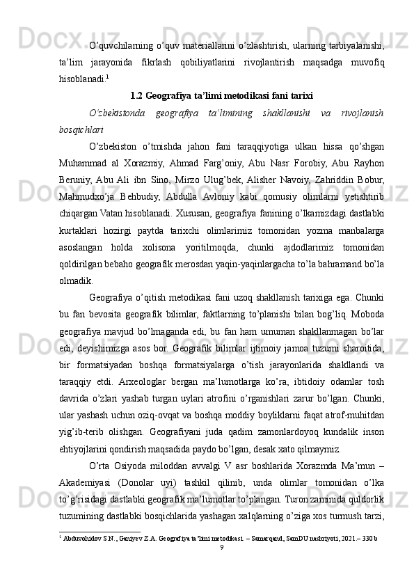 O’quvchilarning   o’quv   materiallarini   o’zlashtirish,   ularning   tarbiyalanishi,
ta’lim   jarayonida   fikrlash   qobiliyatlarini   rivojlantirish   maqsadga   muvofiq
hisoblanadi. 1
1.2 Geografiya ta’limi metodikasi fani tarixi
O’zbekistonda   geografiya   ta’limining   shakllanishi   va   rivojlanish
bosqichlari
O’zbekiston   o’tmishda   jahon   fani   taraqqiyotiga   ulkan   hissa   qo’shgan
Muhammad   al   Xorazmiy,   Ahmad   Farg’oniy,   Abu   Nasr   Forobiy,   Abu   Rayhon
Beruniy,  Abu  Ali   ibn   Sino,   Mirzo   Ulug’bek,  Alisher   Navoiy,   Zahriddin   Bobur,
Mahmudxo’ja   Behbudiy,   Abdulla   Avloniy   kabi   qomusiy   olimlarni   yetishtirib
chiqargan Vatan hisoblanadi. Xususan, geografiya fanining o’lkamizdagi dastlabki
kurtaklari   hozirgi   paytda   tarixchi   olimlarimiz   tomonidan   yozma   manbalarga
asoslangan   holda   xolisona   yoritilmoqda,   chunki   ajdodlarimiz   tomonidan
qoldirilgan bebaho geografik merosdan yaqin-yaqinlargacha to’la bahramand bo’la
olmadik.
Geografiya o’qitish metodikasi  fani uzoq shakllanish tarixiga ega. Chunki
bu   fan   bevosita   geografik   bilimlar,   faktlarning   to’planishi   bilan   bog’liq.   Moboda
geografiya   mavjud   bo’lmaganda   edi,   bu   fan   ham   umuman   shakllanmagan   bo’lar
edi,   deyishimizga   asos   bor.   Geografik   bilimlar   ijtimoiy   jamoa   tuzumi   sharoitida,
bir   formatsiyadan   boshqa   formatsiyalarga   o’tish   jarayonlarida   shakllandi   va
taraqqiy   etdi.   Arxeologlar   bergan   ma’lumotlarga   ko’ra,   ibtidoiy   odamlar   tosh
davrida   o’zlari   yashab   turgan   uylari   atrofini   o’rganishlari   zarur   bo’lgan.   Chunki,
ular yashash uchun oziq-ovqat va boshqa moddiy boyliklarni faqat atrof-muhitdan
yig’ib-terib   olishgan.   Geografiyani   juda   qadim   zamonlardoyoq   kundalik   inson
ehtiyojlarini qondirish maqsadida paydo bo’lgan, desak xato qilmaymiz.
O’rta   Osiyoda   miloddan   avvalgi   V   asr   boshlarida   Xorazmda   Ma’mun   –
Akademiyasi   (Donolar   uyi)   tashkil   qilinib,   unda   olimlar   tomonidan   o’lka
to’g’risidagi dastlabki geografik ma’lumotlar to’plangan. Turon zaminida quldorlik
tuzumining dastlabki bosqichlarida yashagan xalqlarning o’ziga xos turmush tarzi,
1
  Abduvohidov S.N., Ganiyev Z.A. Geografiya ta’limi metodikasi.  – Samarqand, SamDU nashriyoti, 2021.– 330 b
9 