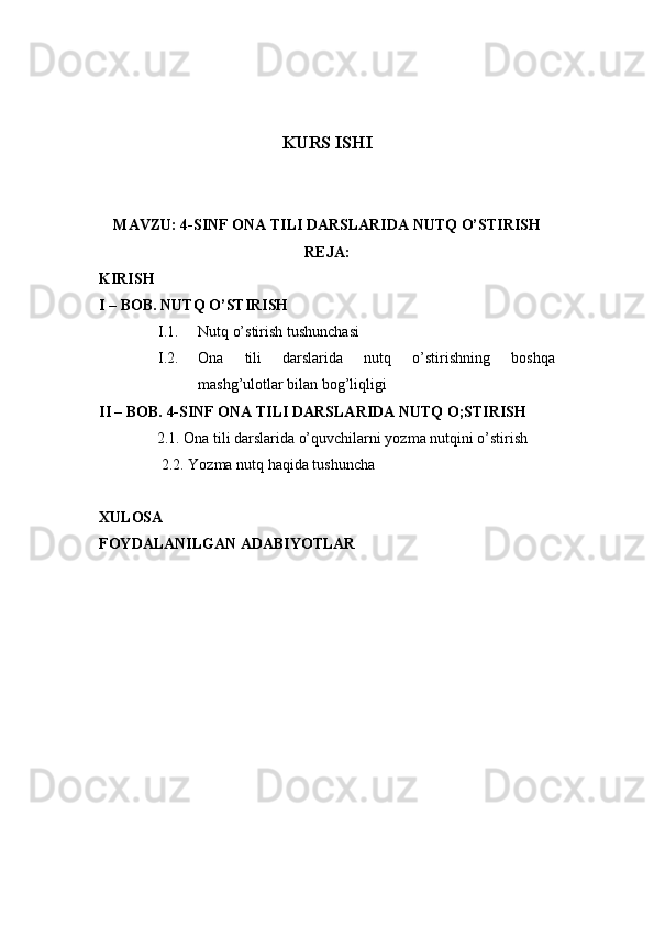 KURS ISHI
MAVZU: 4-SINF ONA TILI DARSLARIDA NUTQ O’STIRISH
REJA:
KIRISH
I – BOB.  NUTQ O’STIRISH
I.1. Nutq o’stirish tushunchasi
I.2. Ona   tili   darslarida   nutq   o’stirishning   boshqa
mashg’ulotlar bilan bog’liqligi
II – BOB. 4-SINF ONA TILI DARSLARIDA NUTQ O;STIRISH
               2.1.  Ona tili darslarida o’quvchilarni yozma nutqini o’stirish
2.2.  Yozma nutq haqida tushuncha
XULOSA
FOYDALANILGAN ADABIYOTLAR 