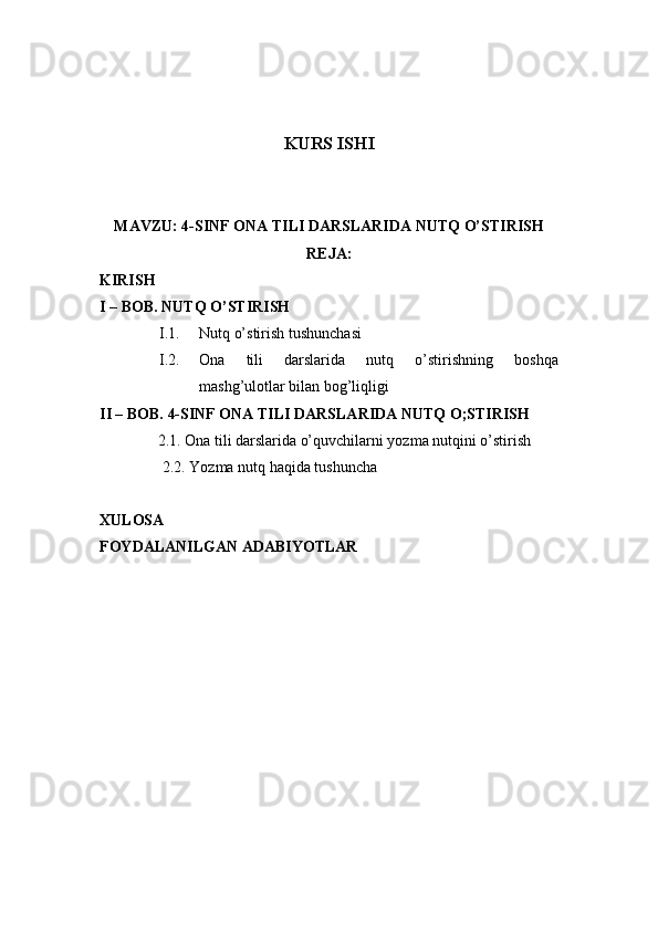 KURS ISHI
MAVZU: 4-SINF ONA TILI DARSLARIDA NUTQ O’STIRISH
REJA:
KIRISH
I – BOB.  NUTQ O’STIRISH
I.1. Nutq o’stirish tushunchasi
I.2. Ona   tili   darslarida   nutq   o’stirishning   boshqa
mashg’ulotlar bilan bog’liqligi
II – BOB. 4-SINF ONA TILI DARSLARIDA NUTQ O;STIRISH
               2.1.  Ona tili darslarida o’quvchilarni yozma nutqini o’stirish
2.2.  Yozma nutq haqida tushuncha
XULOSA
FOYDALANILGAN ADABIYOTLAR