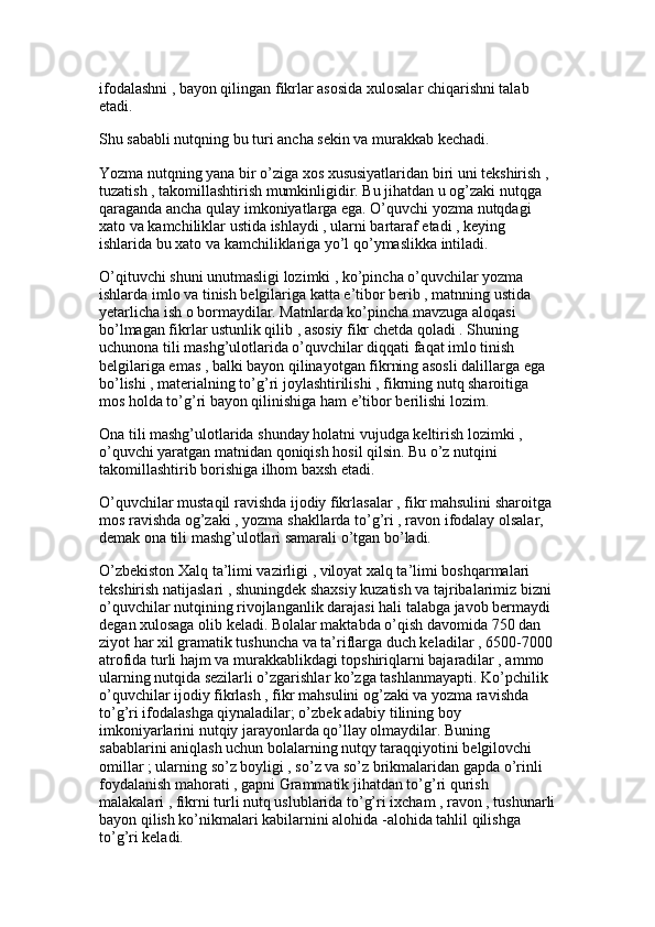 ifodalashni , bayon qilingan fikrlar asosida xulosalar chiqarishni talab 
etadi. 
Shu sababli nutqning bu turi ancha sekin va murakkab kechadi.
Yozma nutqning yana bir o’ziga xos xususiyatlaridan biri uni tekshirish , 
tuzatish , takomillashtirish mumkinligidir. Bu jihatdan u og’zaki nutqga 
qaraganda ancha qulay imkoniyatlarga ega. O’quvchi yozma nutqdagi 
xato va kamchiliklar ustida ishlaydi , ularni bartaraf etadi , keying 
ishlarida bu xato va kamchiliklariga yo’l qo’ymaslikka intiladi. 
O’qituvchi shuni unutmasligi lozimki , ko’pincha o’quvchilar yozma 
ishlarda imlo va tinish belgilariga katta e’tibor berib , matnning ustida 
yetarlicha ish o bormaydilar. Matnlarda ko’pincha mavzuga aloqasi 
bo’lmagan fikrlar ustunlik qilib , asosiy fikr chetda qoladi . Shuning 
uchunona tili mashg’ulotlarida o’quvchilar diqqati faqat imlo tinish 
belgilariga emas , balki bayon qilinayotgan fikrning asosli dalillarga ega 
bo’lishi , materialning to’g’ri joylashtirilishi , fikrning nutq sharoitiga 
mos holda to’g’ri bayon qilinishiga ham e’tibor berilishi lozim.
Ona tili mashg’ulotlarida shunday holatni vujudga keltirish lozimki , 
o’quvchi yaratgan matnidan qoniqish hosil qilsin. Bu o’z nutqini 
takomillashtirib borishiga ilhom baxsh etadi. 
O’quvchilar mustaqil ravishda ijodiy fikrlasalar , fikr mahsulini sharoitga 
mos ravishda og’zaki , yozma shakllarda to’g’ri , ravon ifodalay olsalar, 
demak ona tili mashg’ulotlari samarali o’tgan bo’ladi.
O’zbekiston Xalq ta’limi vazirligi , viloyat xalq ta’limi boshqarmalari 
tekshirish natijaslari , shuningdek shaxsiy kuzatish va tajribalarimiz bizni 
o’quvchilar nutqining rivojlanganlik darajasi hali talabga javob bermaydi 
degan xulosaga olib keladi. Bolalar maktabda o’qish davomida 750 dan 
ziyot har xil gramatik tushuncha va ta’riflarga duch keladilar , 6500-7000 
atrofida turli hajm va murakkablikdagi topshiriqlarni bajaradilar , ammo 
ularning nutqida sezilarli o’zgarishlar ko’zga tashlanmayapti. Ko’pchilik 
o’quvchilar ijodiy fikrlash , fikr mahsulini og’zaki va yozma ravishda 
to’g’ri ifodalashga qiynaladilar; o’zbek adabiy tilining boy 
imkoniyarlarini nutqiy jarayonlarda qo’llay olmaydilar. Buning 
sabablarini aniqlash uchun bolalarning nutqy taraqqiyotini belgilovchi 
omillar ; ularning so’z boyligi , so’z va so’z brikmalaridan gapda o’rinli 
foydalanish mahorati , gapni Grammatik jihatdan to’g’ri qurish 
malakalari , fikrni turli nutq uslublarida to’g’ri ixcham , ravon , tushunarli
bayon qilish ko’nikmalari kabilarnini alohida -alohida tahlil qilishga 
to’g’ri keladi.  