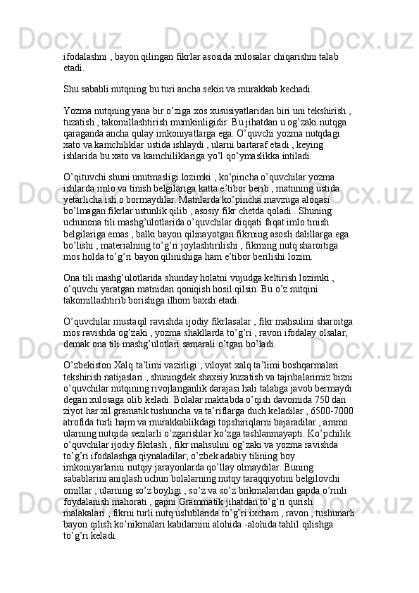 ifodalashni , bayon qilingan fikrlar asosida xulosalar chiqarishni talab 
etadi. 
Shu sababli nutqning bu turi ancha sekin va murakkab kechadi.
Yozma nutqning yana bir o’ziga xos xususiyatlaridan biri uni tekshirish , 
tuzatish , takomillashtirish mumkinligidir. Bu jihatdan u og’zaki nutqga 
qaraganda ancha qulay imkoniyatlarga ega. O’quvchi yozma nutqdagi 
xato va kamchiliklar ustida ishlaydi , ularni bartaraf etadi , keying 
ishlarida bu xato va kamchiliklariga yo’l qo’ymaslikka intiladi. 
O’qituvchi shuni unutmasligi lozimki , ko’pincha o’quvchilar yozma 
ishlarda imlo va tinish belgilariga katta e’tibor berib , matnning ustida 
yetarlicha ish o bormaydilar. Matnlarda ko’pincha mavzuga aloqasi 
bo’lmagan fikrlar ustunlik qilib , asosiy fikr chetda qoladi . Shuning 
uchunona tili mashg’ulotlarida o’quvchilar diqqati faqat imlo tinish 
belgilariga emas , balki bayon qilinayotgan fikrning asosli dalillarga ega 
bo’lishi , materialning to’g’ri joylashtirilishi , fikrning nutq sharoitiga 
mos holda to’g’ri bayon qilinishiga ham e’tibor berilishi lozim.
Ona tili mashg’ulotlarida shunday holatni vujudga keltirish lozimki , 
o’quvchi yaratgan matnidan qoniqish hosil qilsin. Bu o’z nutqini 
takomillashtirib borishiga ilhom baxsh etadi. 
O’quvchilar mustaqil ravishda ijodiy fikrlasalar , fikr mahsulini sharoitga 
mos ravishda og’zaki , yozma shakllarda to’g’ri , ravon ifodalay olsalar, 
demak ona tili mashg’ulotlari samarali o’tgan bo’ladi.
O’zbekiston Xalq ta’limi vazirligi , viloyat xalq ta’limi boshqarmalari 
tekshirish natijaslari , shuningdek shaxsiy kuzatish va tajribalarimiz bizni 
o’quvchilar nutqining rivojlanganlik darajasi hali talabga javob bermaydi 
degan xulosaga olib keladi. Bolalar maktabda o’qish davomida 750 dan 
ziyot har xil gramatik tushuncha va ta’riflarga duch keladilar , 6500-7000 
atrofida turli hajm va murakkablikdagi topshiriqlarni bajaradilar , ammo 
ularning nutqida sezilarli o’zgarishlar ko’zga tashlanmayapti. Ko’pchilik 
o’quvchilar ijodiy fikrlash , fikr mahsulini og’zaki va yozma ravishda 
to’g’ri ifodalashga qiynaladilar; o’zbek adabiy tilining boy 
imkoniyarlarini nutqiy jarayonlarda qo’llay olmaydilar. Buning 
sabablarini aniqlash uchun bolalarning nutqy taraqqiyotini belgilovchi 
omillar ; ularning so’z boyligi , so’z va so’z brikmalaridan gapda o’rinli 
foydalanish mahorati , gapni Grammatik jihatdan to’g’ri qurish 
malakalari , fikrni turli nutq uslublarida to’g’ri ixcham , ravon , tushunarli
bayon qilish ko’nikmalari kabilarnini alohida -alohida tahlil qilishga 
to’g’ri keladi.