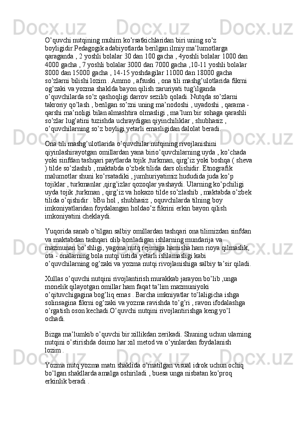 O’quvchi nutqining muhim ko’rsatkichlaridan biri uning so’z 
boyligidir.Pedagogik adabiyotlarda berilgan ilmiy ma’lumotlarga 
qaraganda , 2 yoshli bolalar 30 dan 100 gacha , 4yoshli bolalar 1000 dan 
4000 gacha , 7 yoshli bolalar 3000 dan 7000 gacha ,10-11 yoshli bolalar 
8000 dan 15000 gacha , 14-15 yoshdagilar 11000 dan 18000 gacha 
so’zlarni bilishi lozim . Ammo , afsuski , ona tili mashg’ulotlarida fikrni 
og’zaki va yozma shaklda bayon qilish zaruriyati tug’ilganda 
o’quvchilarda so’z qashoqligi darrov sezilib qoladi. Nutqda so’zlarni 
takroriy qo’lash , berilgan so’zni uning ma’nodoshi , uyadoshi , qarama -
qarshi ma’noligi bilan almashtira olmasligi , ma’lum bir sohaga qarashli 
so’zlar lug’atini tuzishda uchraydigan qiyinchiliklar , shubhasiz , 
o’quvchilarning so’z boyligi yetarli emasligidan dalolat beradi. 
Ona tili mashg’ulotlarida o’quvchilar nutqining rivojlanishini 
qiyinlashirayotgan omillardan yana birio’quvchilarning uyda , ko’chada 
yoki sinfdan tashqari paytlarda tojik ,turkman, qirg’iz yoki boshqa ( sheva
) tilde so’zlashib , maktabda o’zbek tilida dars olishidir. Etnografik 
malumotlar shuni ko’rsatadiki , jumhuriyatimiz hududida juda ko’p 
tojiklar , turkmanlar ,qirg’izlar qozoqlar yashaydi. Ularning ko’pchiligi 
uyda tojik ,turkman , qirg’iz va hokazo tilde so’zlashib , maktabda o’zbek
tilida o’qishidir . bBu hol , shubhasiz , oquvchilarda tilning boy 
imkoniyatlaridan foydalangan holdao’z fikrini erkin bayon qilish 
imkoniyatini cheklaydi. 
Yuqorida sanab o’tilgan salbiy omillardan tashqari ona tilimizdan sinfdan
va maktabdan tashqari olib boriladigan ishlarning mundarija va 
mazmunan bo’shligi, yagona nutq rejimiga hamisha ham rioya qilmaslik, 
ota - onalarning bola nutqi ustida yetarli ishlamasligi kabi 
o’quvchilarning og’zaki va yozma nutqi rivojlanishiga salbiy ta’sir qiladi.
Xullas o’quvchi nutqini rivojlantirish murakkab jarayon bo’lib ,unga 
monelik qilayotgan omillar ham faqat ta’lim mazmuniyoki 
o’qituvchigagina bog’liq emas . Barcha imkniyatlar to’laligicha ishga 
solinsagina fikrni og’zaki va yozma ravishda to’g’ri , ravon ifodalashga 
o’rgatish oson kechadi.O’quvchi nutqini rivojlantirishga keng yo’l 
ochadi. 
Bizga ma’lumkib o’quvchi bir xillikdan zerikadi. Shuning uchun ularning
nutqini o’stirishda doimo har xil metod va o’yinlardan foydalanish 
lozim .
Yozma nutq yozma matn shaklida o’rnatilgan visual idrok uchun ochiq 
bo’lgan shakllarda amalga oshiriladi , buesa unga nisbatan ko’proq 
erkinlik beradi .