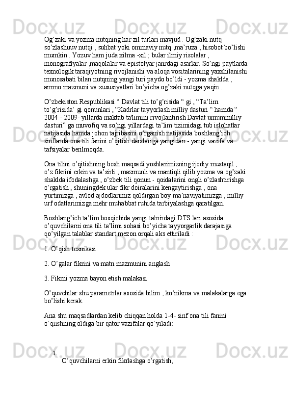 Og’zaki va yozma nutqning har zil turlari mavjud . Og’zaki nutq 
so’zlashuuv nutqi , suhbat yoki ommaviy nutq ,ma’ruza , hisobot bo’lishi 
mumkin . Yozuv ham juda xilma -xil ; bular ilmiy risolalar , 
monografiyalar ,maqolalar va epistolyar janrdagi asarlar. So’ngi paytlarda
texnologik taraqiyotning rivojlanishi va aloqa vositalarining yaxshilanishi
munosabati bilan nutqning yangi turi paydo bo’ldi - yozma shaklda , 
ammo mazmuni va xususiyatlari bo’yicha og’zaki nutqga yaqin . 
O’zbekiston Respublikasi “ Davlat tili to’g’risida “ gi , “Ta’lim 
to’g’risida’ gi qonunlari , “Kadrlar tayyorlash milliy dasturi “ hamda “ 
2004 - 2009- yillarda maktab ta'limini rivojlantirish Davlat umummilliy 
dasturi” ga muvofiq va so’ngi yillardagi ta’lim tizimidagi tub islohatlar 
natijasida hamda johon tajribasini o’rganish natijasida boshlang’ich 
sinflarda ona tili fanini o’qitish darslariga yangidan - yangi vazifa va 
tafsiyalar berilmoqda. 
Ona tilini o’qitishning bosh maqsadi yoshlarimizning ijodiy mustaqil , 
o’z fikrini erkin va ta’sirli , mazmunli va mantiqli qilib yozma va og’zaki 
shaklda ifodalashga , o’zbek tili qonun - qoidalarini ongli o’zlashtirishga 
o’rgatish , shuningdek ular fikr doiralarini kengaytirishga , ona 
yurtimizga , avlod ajdodlarimiz qoldirgan boy ma’naviyatimizga , milliy 
urf odatlarimizga mehr muhabbat ruhida tarbiyalashga qaratilgan. 
Boshlang’ich ta’lim bosqichida yangi tahrirdagi DTS lari asosida 
o’quvchilarni ona tili ta’limi sohasi bo’yicha tayyorgarlik darajasiga 
qo’yilgan talablar standart mezon orqali aks ettiriladi : 
1. O’qish texnikasi
2. O’galar fikrini va matn mazmunini anglash 
3. Fikrni yozma bayon etish malakasi
O’quvchilar shu parametrlar asosida bilim , ko’nikma va malakalarga ega
bo’lishi kerak. 
Ana shu maqsadlardan kelib chiqqan holda 1-4- sinf ona tili fanini 
o’qiishning oldiga bir qator vazifalar qo’yiladi:
1.
O’quvchilarni erkin fikrlashga o’rgatish;  