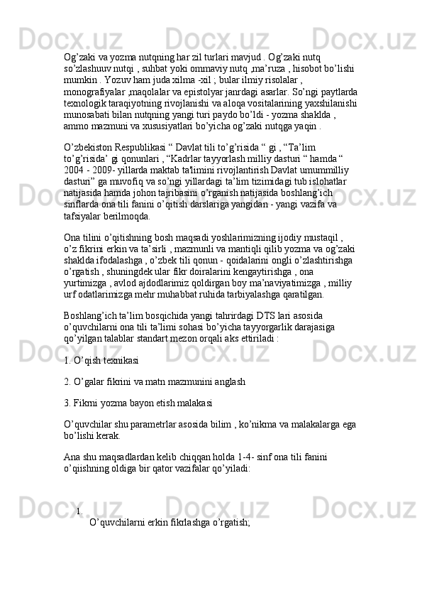 Og’zaki va yozma nutqning har zil turlari mavjud . Og’zaki nutq 
so’zlashuuv nutqi , suhbat yoki ommaviy nutq ,ma’ruza , hisobot bo’lishi 
mumkin . Yozuv ham juda xilma -xil ; bular ilmiy risolalar , 
monografiyalar ,maqolalar va epistolyar janrdagi asarlar. So’ngi paytlarda
texnologik taraqiyotning rivojlanishi va aloqa vositalarining yaxshilanishi
munosabati bilan nutqning yangi turi paydo bo’ldi - yozma shaklda , 
ammo mazmuni va xususiyatlari bo’yicha og’zaki nutqga yaqin . 
O’zbekiston Respublikasi “ Davlat tili to’g’risida “ gi , “Ta’lim 
to’g’risida’ gi qonunlari , “Kadrlar tayyorlash milliy dasturi “ hamda “ 
2004 - 2009- yillarda maktab ta'limini rivojlantirish Davlat umummilliy 
dasturi” ga muvofiq va so’ngi yillardagi ta’lim tizimidagi tub islohatlar 
natijasida hamda johon tajribasini o’rganish natijasida boshlang’ich 
sinflarda ona tili fanini o’qitish darslariga yangidan - yangi vazifa va 
tafsiyalar berilmoqda. 
Ona tilini o’qitishning bosh maqsadi yoshlarimizning ijodiy mustaqil , 
o’z fikrini erkin va ta’sirli , mazmunli va mantiqli qilib yozma va og’zaki 
shaklda ifodalashga , o’zbek tili qonun - qoidalarini ongli o’zlashtirishga 
o’rgatish , shuningdek ular fikr doiralarini kengaytirishga , ona 
yurtimizga , avlod ajdodlarimiz qoldirgan boy ma’naviyatimizga , milliy 
urf odatlarimizga mehr muhabbat ruhida tarbiyalashga qaratilgan. 
Boshlang’ich ta’lim bosqichida yangi tahrirdagi DTS lari asosida 
o’quvchilarni ona tili ta’limi sohasi bo’yicha tayyorgarlik darajasiga 
qo’yilgan talablar standart mezon orqali aks ettiriladi : 
1. O’qish texnikasi
2. O’galar fikrini va matn mazmunini anglash 
3. Fikrni yozma bayon etish malakasi
O’quvchilar shu parametrlar asosida bilim , ko’nikma va malakalarga ega
bo’lishi kerak. 
Ana shu maqsadlardan kelib chiqqan holda 1-4- sinf ona tili fanini 
o’qiishning oldiga bir qator vazifalar qo’yiladi:
1.
O’quvchilarni erkin fikrlashga o’rgatish;