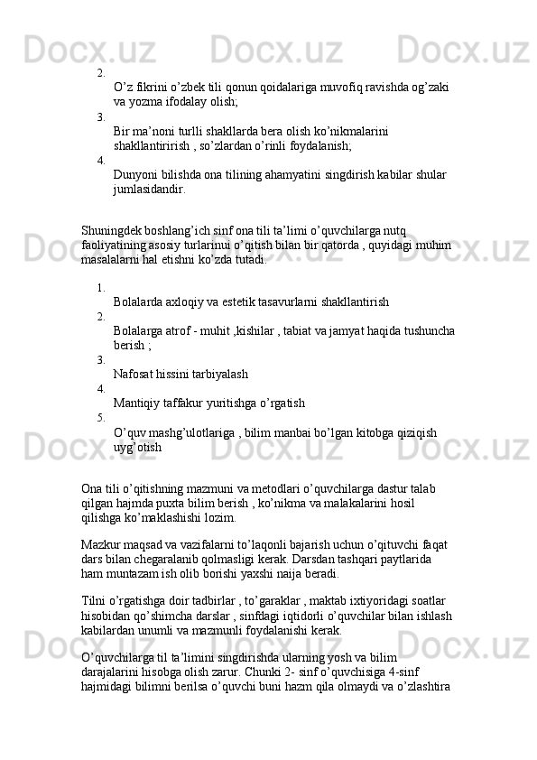 2.
O’z fikrini o’zbek tili qonun qoidalariga muvofiq ravishda og’zaki 
va yozma ifodalay olish; 
3.
Bir ma’noni turlli shakllarda bera olish ko’nikmalarini 
shakllantirirish , so’zlardan o’rinli foydalanish; 
4.
Dunyoni bilishda ona tilining ahamyatini singdirish kabilar shular 
jumlasidandir. 
Shuningdek boshlang’ich sinf ona tili ta’limi o’quvchilarga nutq 
faoliyatining asosiy turlarinui o’qitish bilan bir qatorda , quyidagi muhim 
masalalarni hal etishni ko’zda tutadi. 
1.
Bolalarda axloqiy va estetik tasavurlarni shakllantirish 
2.
Bolalarga atrof - muhit ,kishilar , tabiat va jamyat haqida tushuncha
berish ; 
3.
Nafosat hissini tarbiyalash 
4.
Mantiqiy taffakur yuritishga o’rgatish 
5.
O’quv mashg’ulotlariga , bilim manbai bo’lgan kitobga qiziqish 
uyg’otish 
Ona tili o’qitishning mazmuni va metodlari o’quvchilarga dastur talab 
qilgan hajmda puxta bilim berish , ko’nikma va malakalarini hosil 
qilishga ko’maklashishi lozim. 
Mazkur maqsad va vazifalarni to’laqonli bajarish uchun o’qituvchi faqat 
dars bilan chegaralanib qolmasligi kerak. Darsdan tashqari paytlarida 
ham muntazam ish olib borishi yaxshi naija beradi.
Tilni o’rgatishga doir tadbirlar , to’garaklar , maktab ixtiyoridagi soatlar 
hisobidan qo’shimcha darslar , sinfdagi iqtidorli o’quvchilar bilan ishlash 
kabilardan unumli va mazmunli foydalanishi kerak. 
O’quvchilarga til ta’limini singdirishda ularning yosh va bilim 
darajalarini hisobga olish zarur. Chunki 2- sinf o’quvchisiga 4-sinf 
hajmidagi bilimni berilsa o’quvchi buni hazm qila olmaydi va o’zlashtira  