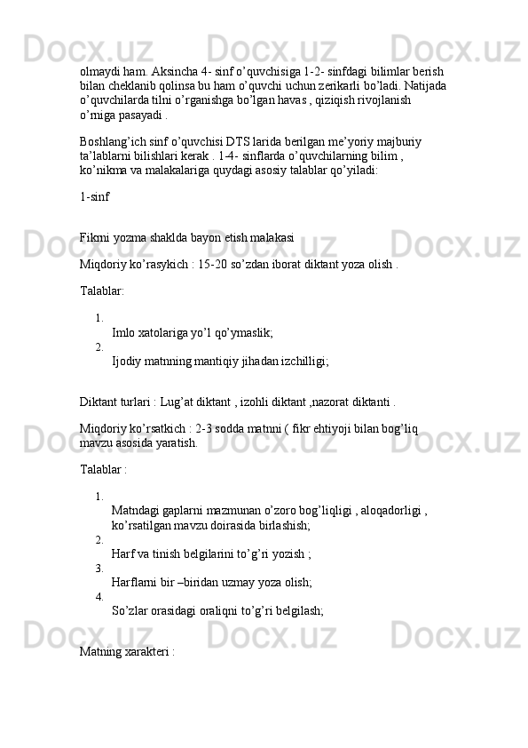 olmaydi ham. Aksincha 4- sinf o’quvchisiga 1-2- sinfdagi bilimlar berish 
bilan cheklanib qolinsa bu ham o’quvchi uchun zerikarli bo’ladi. Natijada
o’quvchilarda tilni o’rganishga bo’lgan havas , qiziqish rivojlanish 
o’rniga pasayadi .
Boshlang’ich sinf o’quvchisi DTS larida berilgan me’yoriy majburiy 
ta’lablarni bilishlari kerak . 1-4- sinflarda o’quvchilarning bilim , 
ko’nikma va malakalariga quydagi asosiy talablar qo’yiladi: 
1-sinf 
Fikrni yozma shaklda bayon etish malakasi 
Miqdoriy ko’rasykich : 15-20 so’zdan iborat diktant yoza olish .
Talablar: 
1.
Imlo xatolariga yo’l qo’ymaslik; 
2.
Ijodiy matnning mantiqiy jihadan izchilligi; 
Diktant turlari : Lug’at diktant , izohli diktant ,nazorat diktanti . 
Miqdoriy ko’rsatkich : 2-3 sodda matnni ( fikr ehtiyoji bilan bog’liq 
mavzu asosida yaratish.
Talablar : 
1.
Matndagi gaplarni mazmunan o’zoro bog’liqligi , aloqadorligi , 
ko’rsatilgan mavzu doirasida birlashish; 
2.
Harf va tinish belgilarini to’g’ri yozish ; 
3.
Harflarni bir –biridan uzmay yoza olish; 
4.
So’zlar orasidagi oraliqni to’g’ri belgilash; 
Matning xarakteri :  