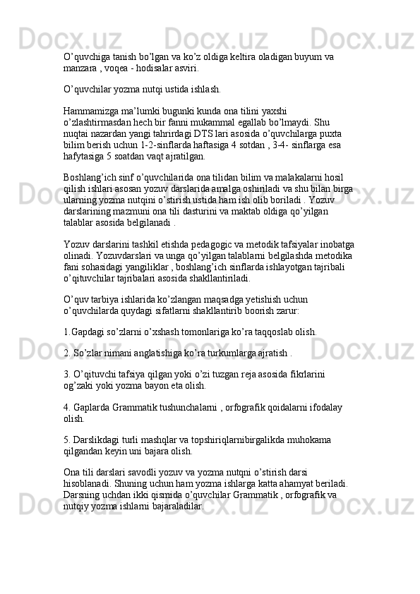 O’quvchiga tanish bo’lgan va ko’z oldiga keltira oladigan buyum va 
manzara , voqea - hodisalar asviri.
O’quvchilar yozma nutqi ustida ishlash. 
Hammamizga ma’lumki bugunki kunda ona tilini yaxshi 
o’zlashtirmasdan hech bir fanni mukammal egallab bo’lmaydi. Shu 
nuqtai nazardan yangi tahrirdagi DTS lari asosida o’quvchilarga puxta 
bilim berish uchun 1-2-sinflarda haftasiga 4 sotdan , 3-4- sinflarga esa 
hafytasiga 5 soatdan vaqt ajratilgan.
Boshlang’ich sinf o’quvchilarida ona tilidan bilim va malakalarni hosil 
qilish ishlari asosan yozuv darslarida amalga oshiriladi va shu bilan birga 
ularning yozma nutqini o’stirish ustida ham ish olib boriladi . Yozuv 
darslarining mazmuni ona tili dasturini va maktab oldiga qo’yilgan 
talablar asosida belgilanadi . 
Yozuv darslarini tashkil etishda pedagogic va metodik tafsiyalar inobatga
olinadi. Yozuvdarslari va unga qo’yilgan talablarni belgilashda metodika 
fani sohasidagi yangiliklar , boshlang’ich sinflarda ishlayotgan tajribali 
o’qituvchilar tajribalari asosida shakllantiriladi.
O’quv tarbiya ishlarida ko’zlangan maqsadga yetishish uchun 
o’quvchilarda quydagi sifatlarni shakllantirib boorish zarur: 
1.Gapdagi so’zlarni o’xshash tomonlariga ko’ra taqqoslab olish.
2. So’zlar nimani anglatishiga ko’ra turkumlarga ajratish . 
3. O’qituvchi tafsiya qilgan yoki o’zi tuzgan reja asosida fikrlarini 
og’zaki yoki yozma bayon eta olish.
4. Gaplarda Grammatik tushunchalarni , orfografik qoidalarni ifodalay 
olish. 
5. Darslikdagi turli mashqlar va topshiriqlarnibirgalikda muhokama 
qilgandan keyin uni bajara olish.
Ona tili darslari savodli yozuv va yozma nutqni o’stirish darsi 
hisoblanadi. Shuning uchun ham yozma ishlarga katta ahamyat beriladi. 
Darsning uchdan ikki qismida o’quvchilar Grammatik , orfografik va 
nutqiy yozma ishlarni bajaraladilar.  