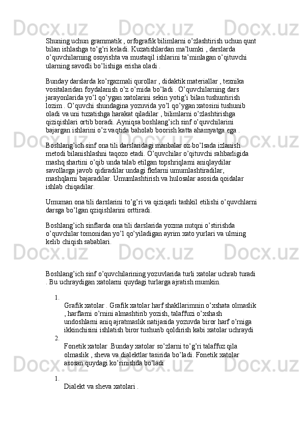 Shuning uchun grammatik , orfografik bilimlarni o’zlashtirish uchun qunt
bilan ishlashga to’g’ri keladi. Kuzatishlardan ma’lumki , darslarda 
o’quvchilarning osoyishta va mustaqil ishlarini ta’minlagan o’qituvchi 
ularning savodli bo’lishiga erisha oladi .
Bunday darslarda ko’rgazmali qurollar , didaktik materiallar , texnika 
vositalaridan foydalanish o’z o’rnida bo’ladi . O’quvchilarning dars 
jarayonlarida yo’l qo’ygan xatolarini sekin yotig’i bilan tushuntirish 
lozim . O’quvchi shundagina yozuvida yo’l qo’ygan xatosini tushunib 
oladi va uni tuzatishga harakat qiladilar , bilimlarni o’zlashtirishga 
qiziqishlari ortib boradi. Ayniqsa boshlang’ich sinf o’quvchilarini 
bajargan ishlarini o’z vaqtida baholab boorish katta ahamyatga ega . 
Boshlang’ich sinf ona tili darslaridagi manbalar oz bo’lsada izlanish 
metodi bilanishlashni taqozo etadi. O’quvchilar o’qituvchi rahbarligida 
mashq shartini o’qib unda talab etilgan topshriqlarni aniqlaydilar 
savollarga javob qidiradilar undagi fkrlarni umumlashtiradilar, 
mashqlarni bajaradilar. Umumlashtirish va hulosalar asosida qoidalar 
ishlab chiqadilar.
Umuman ona tili darslarini to’g’ri va qiziqarli tashkil etilishi o’quvchlarni
darsga bo’lgan qziqishlarini orttiradi. 
Boshlang’ich sinflarda ona tili darslarida yozma nutqni o’stirishda 
o’quvchilar tomonidan yo’l qo’yiladigan ayrim xato yurlari va ulrning 
kelib chiqish sabablari.
Boshlang’ich sinf o’quvchilarining yozuvlarida turli xatolar uchrab turadi
. Bu uchraydigan xatolarni quydagi turlarga ajratish mumkin. 
1.
Grafik xatolar . Grafik xatolar harf shakllarimnin o’xshata olmaslik
, harflarni o’rnini almashtirib yozish, talaffuzi o’xshash 
undoshlarni aniq ajratmaslik natijasida yozuvda biror harf o’rniga 
ikkinchisini ishlatish biror tushurib qoldirish kabi xatolar uchraydi 
2.
Fonetik xatolar .Bunday xatolar so’zlarni to’g’ri talaffuz qila 
olmaslik , sheva va dialektlar tasirida bo’ladi. Fonetik xatolar 
asosan quydagi ko’rinishda bo’ladi 
1.
Dialekt va sheva xatolari .