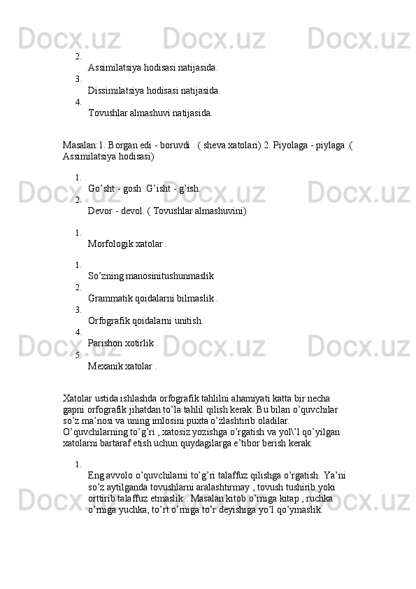 2.
Assimilatsiya hodisasi natijasida. 
3.
Dissimilatsiya hodisasi natijasida. 
4.
Tovushlar almashuvi natijasida. 
Masalan:1. Borgan edi - boruvdi . ( sheva xatolari) 2. Piyolaga - piylaga .(
Assimilatsiya hodisasi) 
1.
Go’sht - gosh .G’isht - g’ish. 
2.
Devor - devol. ( Tovushlar almashuvini) 
1.
Morfologik xatolar . 
1.
So’zning manosinitushunmaslik 
2.
Grammatik qoidalarni bilmaslik . 
3.
Orfografik qoidalarni unitish. 
4.
Parishon xotirlik . 
5.
Mexanik xatolar . 
Xatolar ustida ishlashda orfografik tahlilni ahamiyati katta bir necha 
gapni orfografik jihatdan to’la tahlil qilish kerak. Bu bilan o’quvchilar 
so’z ma’nosi va uning imlosini puxta o’zlashtirib oladilar. 
O’quvchilarning to’g’ri , xatosiz yozishga o’rgatish va yol\’l qo’yilgan 
xatolarni bartaraf etish uchun quydagilarga e’tibor berish kerak: 
1.
Eng avvolo o’quvchilarni to’g’ri talaffuz qilishga o’rgatish. Ya’ni 
so’z aytilganda tovushlarni aralashtirmay , tovush tushirib yoki 
orttirib talaffuz etmaslik . Masalan kitob o’rniga kitap , ruchka 
o’rniga yuchka, to’rt o’rniga to’r deyishiga yo’l qo’ymaslik.