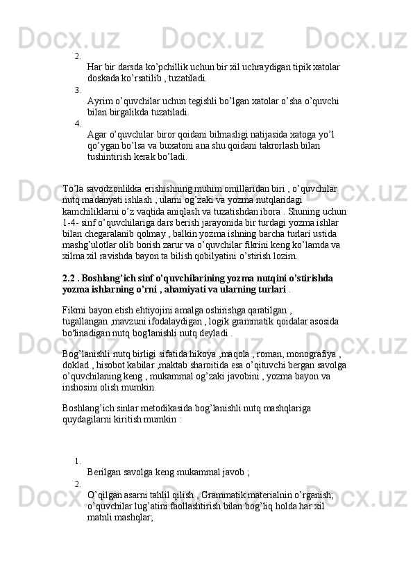 2.
Har bir darsda ko’pchillik uchun bir xil uchraydigan tipik xatolar 
doskada ko’rsatilib , tuzatiladi. 
3.
Ayrim o’quvchilar uchun tegishli bo’lgan xatolar o’sha o’quvchi 
bilan birgalikda tuzatiladi. 
4.
Agar o’quvchilar biror qoidani bilmasligi natijasida xatoga yo’l 
qo’ygan bo’lsa va buxatoni ana shu qoidani takrorlash bilan 
tushintirish kerak bo’ladi. 
To’la savodzonlikka erishishning muhim omillaridan biri , o’quvchilar 
nutq madanyati ishlash , ularni og’zaki va yozma nutqlaridagi 
kamchiliklarni o’z vaqtida aniqlash va tuzatishdan ibora . Shuning uchun 
1-4- sinf o’quvchilariga dars berish jarayonida bir turdagi yozma ishlar 
bilan chegaralanib qolmay , balkin yozma ishning barcha turlari ustida 
mashg’ulotlar olib borish zarur va o’quvchilar fikrini keng ko’lamda va 
xilma xil ravishda bayon ta bilish qobilyatini o’stirish lozim. 
2.2 . Boshlang’ich sinf o’quvchilarining yozma nutqini o’stirishda 
yozma ishlarning o’rni , ahamiyati va ularning turlari  . 
Fikrni bayon etish ehtiyojini amalga oshirishga qaratilgan , 
tugallangan ,mavzuni ifodalaydigan , logik grammatik qoidalar asosida 
bo'linadigan nutq bog'lanishli nutq deyladi .
Bog’lanishli nutq birligi sifatida hikoya ,maqola , roman, monografiya , 
doklad , hisobot kabilar ,maktab sharoitida esa o’qituvchi bergan savolga 
o’quvchilaning keng , mukammal og’zaki javobini , yozma bayon va 
inshosini olish mumkin. 
Boshlang’ich sinlar metodikasida bog’lanishli nutq mashqlariga 
quydagilarni kiritish mumkin : 
1.
Berilgan savolga keng mukammal javob ; 
2.
O’qilgan asarni tahlil qilish , Grammatik materialnin o’rganish; 
o’quvchilar lug’atini faollashtirish bilan bog’liq holda har xil 
matnli mashqlar;  