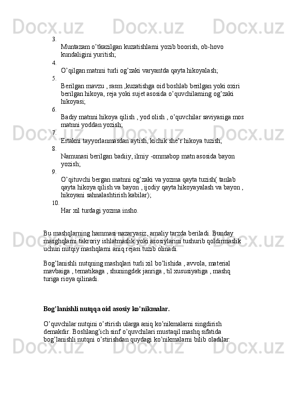 3.
Muntazam o’tkazilgan kuzatishlarni yozib boorish, ob-hovo 
kundaligini yuritish; 
4.
O’qilgan matnni turli og’zaki varyantda qayta hikoyalash; 
5.
Berilgan mavzu , rasm ,kuzatishga oid boshlab berilgan yoki oxiri 
berilgan hikoya, reja yoki sujet asosida o’quvchilarning og’zaki 
hikoyasi; 
6.
Badiy matnni hikoya qilish , yod olish , o’quvchilar saviyasiga mos
matnni yoddan yozish; 
7.
Ertakni tayyorlanmasdan aytish, kichik she’r hikoya tuzish; 
8.
Namunasi berilgan badiiy, ilmiy -ommabop matn asosida bayon 
yozish; 
9.
O’qituvchi bergan matnni og’zaki va yozma qayta tuzish( tanlab 
qayta hikoya qilish va bayon , ijodiy qayta hikoyayalash va bayon ,
hikoyani sahnalashtirish kabilar); 
10.
Har xil turdagi yozma insho. 
Bu mashqlarning hammasi nazaryasiz, amaliy tarzda beriladi. Bunday 
masghqlarni takroriy ishlatmaslik yoki asosiylarini tushurib qoldirmaslik 
uchun nutqiy mashqlarni aniq rejasi tuzib olinadi. 
Bog’lanishli nutqning mashqlari turli xil bo’lishida , avvola, material 
mavbaiga , tematikaga , shuningdek janriga , til xususiyatiga , mashq 
turiga rioya qilinadi.
Bog’lanishli nutqqa oid asosiy ko’nikmalar. 
O’quvchilar nutqini o’stirish ularga aniq ko’nikmalarni singdirish 
demakdir. Boshlang’ich sinf o’quvchilari mustaqil mashq sifatida 
bog’lanishli nutqni o’stirishdan quydagi ko’nikmalarni bilib oladilar: 