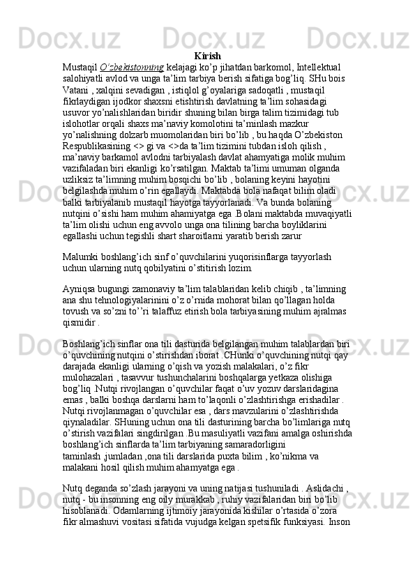 Kirish
Mustaqil  O’zbekistonning  kelajagi ko’p jihatdan barkomol, Intellektual 
salohiyatli avlod va unga ta’lim tarbiya berish sifatiga bog’liq. SHu bois 
Vatani , xalqini sevadigan , istiqlol g’oyalariga sadoqatli , mustaqil 
fikrlaydigan ijodkor shaxsni etishtirish davlatning ta’lim sohasidagi 
usuvor yo’nalishlaridan biridir shuning bilan birga talim tizimidagi tub 
islohotlar orqali shaxs ma’naviy komolotini ta’minlash mazkur 
yo’nalishning dolzarb muomolaridan biri bo’lib , bu haqda O’zbekiston 
Respublikasining <> gi va <>da ta’lim tizimini tubdan isloh qilish , 
ma’naviy barkamol avlodni tarbiyalash davlat ahamyatiga molik muhim 
vazifaladan biri ekanligi ko’rsatilgan. Maktab ta’limi umuman olganda 
uzliksiz ta’limning muhim bosqichi bo’lib , bolaning keyini hayotini 
belgilashda muhim o’rin egallaydi. Maktabda bola nafaqat bilim oladi 
balki tarbiyalanib mustaqil hayotga tayyorlanadi. Va bunda bolaning 
nutqini o’sishi ham muhim ahamiyatga ega .Bolani maktabda muvaqiyatli
ta’lim olishi uchun eng avvolo unga ona tilining barcha boyliklarini 
egallashi uchun tegishli shart sharoitlarni yaratib berish zarur
Malumki boshlang’ich sinf o’quvchilarini yuqorisinflarga tayyorlash 
uchun ularning nutq qobilyatini o’stitirish lozim.
Ayniqsa bugungi zamonaviy ta’lim talablaridan kelib chiqib , ta’limning 
ana shu tehnologiyalarinini o’z o’rnida mohorat bilan qo’llagan holda 
tovush va so’zni to’’ri talaffuz etirish bola tarbiyasining muhim ajralmas 
qismidir . 
Boshlang’ich sinflar ona tili dasturida belgilangan muhim talablardan biri
o’quvchining nutqini o’stirishdan iborat .CHunki o’quvchining nutqi qay 
darajada ekanligi ularning o’qish va yozish malakalari, o’z fikr 
mulohazalari , tasavvur tushunchalarini boshqalarga yetkaza olishiga 
bog’liq .Nutqi rivojlangan o’quvchilar faqat o’uv yozuv darslaridagina 
emas , balki boshqa darslarni ham to’laqonli o’zlashtirishga erishadilar . 
Nutqi rivojlanmagan o’quvchilar esa , dars mavzularini o’zlashtirishda 
qiynaladilar. SHuning uchun ona tili dasturining barcha bo’limlariga nutq
o’stirish vazifalari singdirilgan .Bu masuliyatli vazifani amalga oshirishda
boshlang’ich sinflarda ta’lim tarbiyaning samaradorligini 
taminlash ,jumladan ,ona tili darslarida puxta bilim , ko’nikma va 
malakani hosil qilish muhim ahamyatga ega .
Nutq deganda so’zlash jarayoni va uning natijasi tushuniladi . Aslidachi , 
nutq - bu insonning eng oily murakkab , ruhiy vazifalaridan biri bo’lib 
hisoblanadi. Odamlarning ijtimoiy jarayonida kishilar o’rtasida o’zora 
fikr almashuvi vositasi sifatida vujudga kelgan spetsifik funksiyasi. Inson 