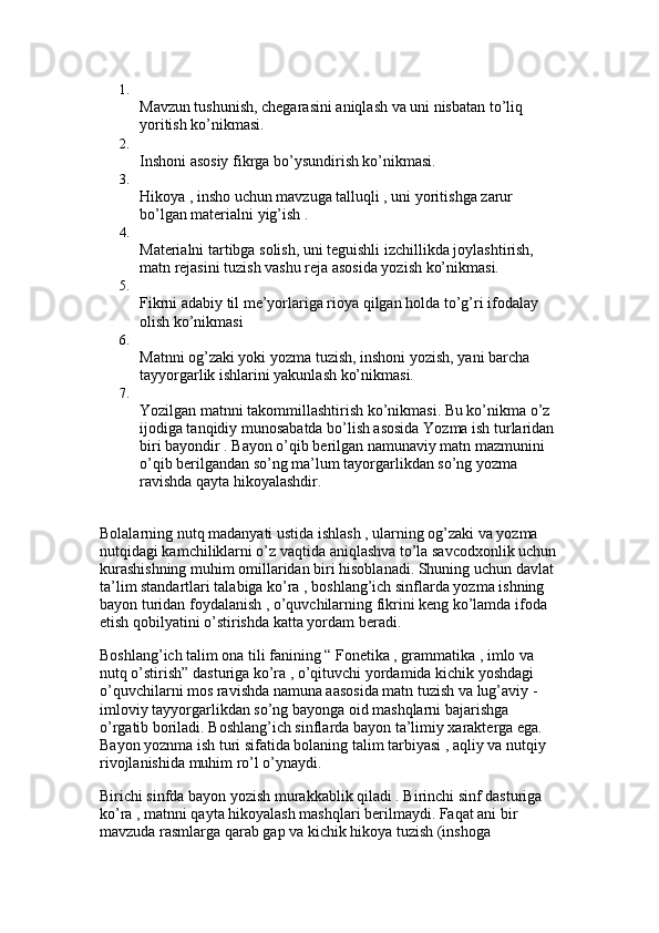 1.
Mavzun tushunish, chegarasini aniqlash va uni nisbatan to’liq 
yoritish ko’nikmasi. 
2.
Inshoni asosiy fikrga bo’ysundirish ko’nikmasi. 
3.
Hikoya , insho uchun mavzuga talluqli , uni yoritishga zarur 
bo’lgan materialni yig’ish . 
4.
Materialni tartibga solish, uni teguishli izchillikda joylashtirish, 
matn rejasini tuzish vashu reja asosida yozish ko’nikmasi. 
5.
Fikrni adabiy til me’yorlariga rioya qilgan holda to’g’ri ifodalay 
olish ko’nikmasi 
6.
Matnni og’zaki yoki yozma tuzish, inshoni yozish, yani barcha 
tayyorgarlik ishlarini yakunlash ko’nikmasi. 
7.
Yozilgan matnni takommillashtirish ko’nikmasi. Bu ko’nikma o’z 
ijodiga tanqidiy munosabatda bo’lish asosida Yozma ish turlaridan 
biri bayondir . Bayon o’qib berilgan namunaviy matn mazmunini 
o’qib berilgandan so’ng ma’lum tayorgarlikdan so’ng yozma 
ravishda qayta hikoyalashdir. 
Bolalarning nutq madanyati ustida ishlash , ularning og’zaki va yozma 
nutqidagi kamchiliklarni o’z vaqtida aniqlashva to’la savcodxonlik uchun
kurashishning muhim omillaridan biri hisoblanadi. Shuning uchun davlat 
ta’lim standartlari talabiga ko’ra , boshlang’ich sinflarda yozma ishning 
bayon turidan foydalanish , o’quvchilarning fikrini keng ko’lamda ifoda 
etish qobilyatini o’stirishda katta yordam beradi. 
Boshlang’ich talim ona tili fanining “ Fonetika , grammatika , imlo va 
nutq o’stirish” dasturiga ko’ra , o’qituvchi yordamida kichik yoshdagi 
o’quvchilarni mos ravishda namuna aasosida matn tuzish va lug’aviy - 
imloviy tayyorgarlikdan so’ng bayonga oid mashqlarni bajarishga 
o’rgatib boriladi. Boshlang’ich sinflarda bayon ta’limiy xarakterga ega. 
Bayon yoznma ish turi sifatida bolaning talim tarbiyasi , aqliy va nutqiy 
rivojlanishida muhim ro’l o’ynaydi.
Birichi sinfda bayon yozish murakkablik qiladi . Birinchi sinf dasturiga 
ko’ra , matnni qayta hikoyalash mashqlari berilmaydi. Faqat ani bir 
mavzuda rasmlarga qarab gap va kichik hikoya tuzish (inshoga  