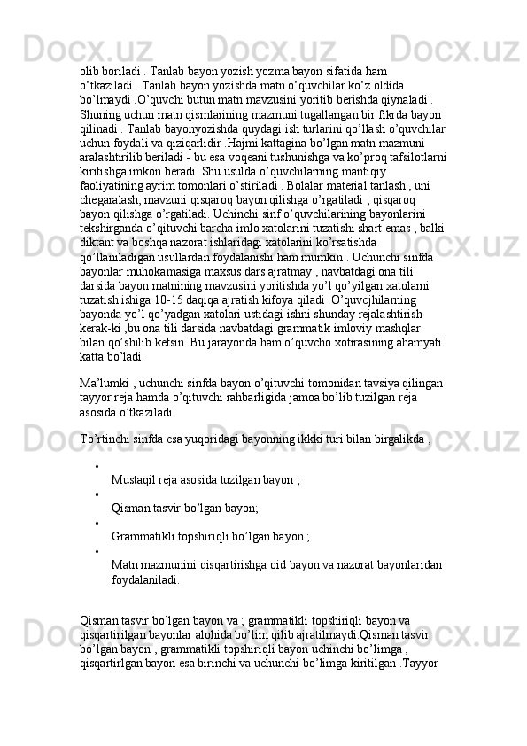 olib boriladi . Tanlab bayon yozish yozma bayon sifatida ham 
o’tkaziladi . Tanlab bayon yozishda matn o’quvchilar ko’z oldida 
bo’lmaydi .O’quvchi butun matn mavzusini yoritib berishda qiynaladi . 
Shuning uchun matn qismlarining mazmuni tugallangan bir fikrda bayon 
qilinadi . Tanlab bayonyozishda quydagi ish turlarini qo’llash o’quvchilar
uchun foydali va qiziqarlidir .Hajmi kattagina bo’lgan matn mazmuni 
aralashtirilib beriladi - bu esa voqeani tushunishga va ko’proq tafsilotlarni
kiritishga imkon beradi. Shu usulda o’quvchilarning mantiqiy 
faoliyatining ayrim tomonlari o’stiriladi . Bolalar material tanlash , uni 
chegaralash, mavzuni qisqaroq bayon qilishga o’rgatiladi , qisqaroq 
bayon qilishga o’rgatiladi. Uchinchi sinf o’quvchilarining bayonlarini 
tekshirganda o’qituvchi barcha imlo xatolarini tuzatishi shart emas , balki
diktant va boshqa nazorat ishlaridagi xatolarini ko’rsatishda 
qo’llaniladigan usullardan foydalanishi ham mumkin . Uchunchi sinfda 
bayonlar muhokamasiga maxsus dars ajratmay , navbatdagi ona tili 
darsida bayon matnining mavzusini yoritishda yo’l qo’yilgan xatolarni 
tuzatish ishiga 10-15 daqiqa ajratish kifoya qiladi .O’quvcjhilarning 
bayonda yo’l qo’yadgan xatolari ustidagi ishni shunday rejalashtirish 
kerak-ki ,bu ona tili darsida navbatdagi grammatik imloviy mashqlar 
bilan qo’shilib ketsin. Bu jarayonda ham o’quvcho xotirasining ahamyati 
katta bo’ladi. 
Ma’lumki , uchunchi sinfda bayon o’qituvchi tomonidan tavsiya qilingan 
tayyor reja hamda o’qituvchi rahbarligida jamoa bo’lib tuzilgan reja 
asosida o’tkaziladi .
To’rtinchi sinfda esa yuqoridagi bayonning ikkki turi bilan birgalikda , 
Mustaqil reja asosida tuzilgan bayon ; 
Qisman tasvir bo’lgan bayon; 
Grammatikli topshiriqli bo’lgan bayon ; 
Matn mazmunini qisqartirishga oid bayon va nazorat bayonlaridan 
foydalaniladi. 
Qisman tasvir bo’lgan bayon va ; grammatikli topshiriqli bayon va 
qisqartirilgan bayonlar alohida bo’lim qilib ajratilmaydi.Qisman tasvir 
bo’lgan bayon , grammatikli topshiriqli bayon uchinchi bo’limga , 
qisqartirlgan bayon esa birinchi va uchunchi bo’limga kiritilgan .Tayyor