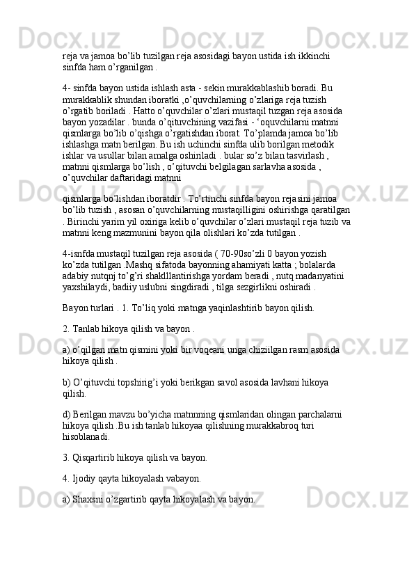 reja va jamoa bo’lib tuzilgan reja asosidagi bayon ustida ish ikkinchi 
sinfda ham o’rganilgan . 
4- sinfda bayon ustida ishlash asta - sekin murakkablashib boradi. Bu 
murakkablik shundan iboratki ,o’quvchilarning o’zlariga reja tuzish 
o’rgatib boriladi . Hatto o’quvchilar o’zlari mustaqil tuzgan reja asosida 
bayon yozadilar . bunda o’qituvchining vazifasi - ‘oquvchilarni matnni 
qismlarga bo’lib o’qishga o’rgatishdan iborat. To’plamda jamoa bo’lib 
ishlashga matn berilgan. Bu ish uchinchi sinfda ulib borilgan metodik 
ishlar va usullar bilan amalga oshiriladi . bular so’z bilan tasvirlash , 
matnni qismlarga bo’lish , o’qituvchi belgilagan sarlavha asosida , 
o’quvchilar daftaridagi matnni 
qismlarga bo’lishdan iboratdir . To’rtinchi sinfda bayon rejasini jamoa 
bo’lib tuzish , asosan o’quvchilarning mustaqilligini oshirishga qaratilgan
. Birinchi yarim yil oxiriga kelib o’quvchilar o’zlari mustaqil reja tuzib va
matnni keng mazmunini bayon qila olishlari ko’zda tutilgan . 
4-isnfda mustaqil tuzilgan reja asosida ( 70-90so’zli 0 bayon yozish 
ko’zda tutilgan .Mashq sifatoda bayonning ahamiyati katta ; bolalarda 
adabiy nutqnj to’g’ri shaklllantirishga yordam beradi , nutq madanyatini 
yaxshilaydi, badiiy uslubni singdiradi , tilga sezgirlikni oshiradi . 
Bayon turlari . 1. To’liq yoki matnga yaqinlashtirib bayon qilish. 
2. Tanlab hikoya qilish va bayon .
a) o’qilgan matn qismini yoki bir voqeani unga chiziilgan rasm asosida 
hikoya qilish . 
b) O’qituvchi topshirig’i yoki berikgan savol asosida lavhani hikoya 
qilish.
d) Berilgan mavzu bo’yicha matnnning qismlaridan olingan parchalarni 
hikoya qilish .Bu ish tanlab hikoyaa qilishning murakkabroq turi 
hisoblanadi. 
3. Qisqartirib hikoya qilish va bayon.
4. Ijodiy qayta hikoyalash vabayon. 
a) Shaxsni o’zgartirib qayta hikoyalash va bayon.