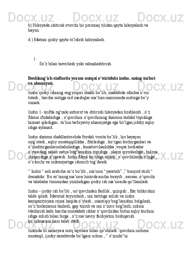 b) Hikoyada ishtirok etuvchi bir personaj tilidan qayta hikoyalash va 
bayon. 
d ) Matnni ijodiy qayta to’ldirib hikoyalash.
1.
So’z bilan tasvirlash yoki sahnalashtirish. 
Boshlang’ich sinflarda yozma nutqni o’stirishda insho, uning turlari 
va ahamiyati . 
Insho ijodiy ishning eng yuqori shakli bo’lib, maktabda olhidsa o’rin 
tutadi ; barcha nutqga oid mashqlar ma’lum mazmunda inshoga bo’y 
sunadi.
Insho 1- sinfda og’zaki axborot va ehtirosli hikoyadan boshlanib , o’z 
fikrini ifodalashga , o’quvchini o’quvchining shaxsini tashkil topishiga 
hizmat qiladigan , ta’lim tarbiyaviy ahamiyatga ega bo’lgan jiddiy aqliy 
ishga aylanad. 
Insho shaxsni shakllantirishda foydali vosita bo’lib , his hayajon 
uyg’otadi , aqliy mustaqqillikka , fikrlashga , ko’rgan kechirganlari va 
o’zlashtirganlarinibaholashga , kuzatuvchanlikka ,voqea hodisalar 
o’rtasidagi sabab natija bog’lanishni topishga , ularni qiyoslashga , hulosa
chiqarishga o’rgatadi. Insho fikrni tar tibga soladi , o’quvchilarda o’ziga , 
o’z kuchi va imkoniyatiga ishonch tug’diradi.
“ Insho “ asli arabcha so’z bo’lib , ma’nosi “yaratish” ,” bunyod etish “ 
demakdir. Bu so’zning ma’nosi hozirda ancha torayib , asosan ,o’quvchi 
va talabalar tomonidan yoziladigan ijodiy ish ma’nosida qo’llaniladi. 
Insho - ijodiy ish bo’lib , uo’quvchidan faollik , qiziqish , fikr bildirishni 
talab qiladi. Material tayyorlash , uni tartibga solish va insho 
kampazitsiyasi rejasi haqida o’ylash , mantiqiy bog’lanishni belgilash, 
so’z birikmasini tanlash, gap tuzish va uni o’zoro bog’lash, imloni 
tekshirish kabi barcha murakkab ishlar o’quvchidan butun aqliy kuchini 
ishga solish bilan birga , o’z ma’naviy faoliyatini boshqarish 
ko’nikmasini ham talab etadi.
Inshoda til nazaryasi nutq tajribasi bilan qo’shiladi.’quvchini inshoni 
mustaqil, ijodiy xarakterda bo’lgani uchun , “ o’ziniki”ni  