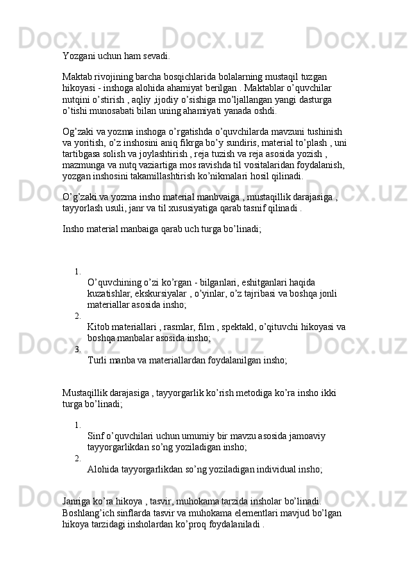 Yozgani uchun ham sevadi.
Maktab rivojining barcha bosqichlarida bolalarning mustaqil tuzgan 
hikoyasi - inshoga alohida ahamiyat berilgan . Maktablar o’quvchilar 
nutqini o’stirish , aqliy ,ijodiy o’sishiga mo’ljallangan yangi dasturga 
o’tishi munosabati bilan uning ahamiyati yanada oshdi. 
Og’zaki va yozma inshoga o’rgatishda o’quvchilarda mavzuni tushinish 
va yoritish, o’z inshosini aniq fikrga bo’y sundiris, material to’plash , uni 
tartibgasa solish va joylashtirish , reja tuzish va reja asosida yozish , 
mazmunga va nutq vaziartiga mos ravishda til vositalaridan foydalanish, 
yozgan inshosini takamillashtirish ko’nikmalari hosil qilinadi. 
O’g’zaki va yozma insho material manbvaiga , mustaqillik darajasiga , 
tayyorlash usuli, janr va til xususiyatiga qarab tasnif qilinadi . 
Insho material manbaiga qarab uch turga bo’linadi;
1.
O’quvchining o’zi ko’rgan - bilganlari, eshitganlari haqida 
kuzatishlar, ekskursiyalar , o’yinlar, o’z tajribasi va boshqa jonli 
materiallar asosida insho; 
2.
Kitob materiallari , rasmlar, film , spektakl, o’qituvchi hikoyasi va 
boshqa manbalar asosida insho; 
3.
Turli manba va materiallardan foydalanilgan insho; 
Mustaqillik darajasiga , tayyorgarlik ko’rish metodiga ko’ra insho ikki 
turga bo’linadi; 
1.
Sinf o’quvchilari uchun umumiy bir mavzu asosida jamoaviy 
tayyorgarlikdan so’ng yoziladigan insho; 
2.
Alohida tayyorgarlikdan so’ng yoziladigan individual insho; 
Janriga ko’ra hikoya , tasvir, muhokama tarzida insholar bo’linadi. 
Boshlang’ich sinflarda tasvir va muhokama elementlari mavjud bo’lgan 
hikoya tarzidagi insholardan ko’proq foydalaniladi .