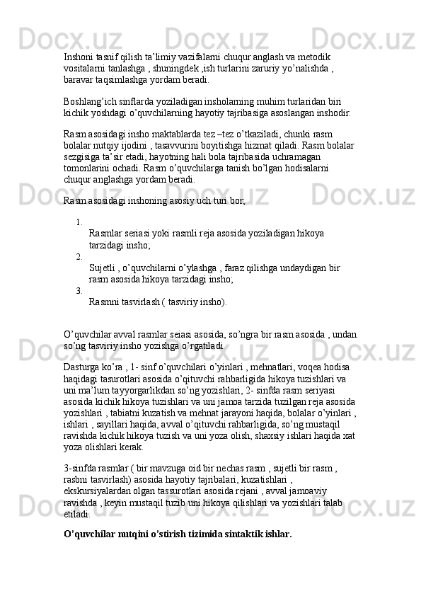 Inshoni tasnif qilish ta’limiy vazifalarni chuqur anglash va metodik 
vositalarni tanlashga , shuningdek ,ish turlarini zaruriy yo’nalishda , 
baravar taqsimlashga yordam beradi.
Boshlang’ich sinflarda yoziladigan insholarning muhim turlaridan biri 
kichik yoshdagi o’quvchilarning hayotiy tajribasiga asoslangan inshodir. 
Rasm asosidagi insho maktablarda tez –tez o’tkaziladi, chunki rasm 
bolalar nutqiy ijodini , tasavvurini boyitishga hizmat qiladi. Rasm bolalar 
sezgisiga ta’sir etadi, hayotning hali bola tajribasida uchramagan 
tomonlarini ochadi. Rasm o’quvchilarga tanish bo’lgan hodisalarni 
chuqur anglashga yordam beradi.
Rasm asosidagi inshoning asosiy uch turi bor; 
1.
Rasmlar seriasi yoki rasmli reja asosida yoziladigan hikoya 
tarzidagi insho; 
2.
Sujetli , o’quvchilarni o’ylashga , faraz qilishga undaydigan bir 
rasm asosida hikoya tarzidagi insho; 
3.
Rasmni tasvirlash ( tasviriy insho). 
O’quvchilar avval rasmlar seiasi asosida, so’ngra bir rasm asosida , undan
so’ng tasviriy insho yozishga o’rgatiladi. 
Dasturga ko’ra , 1- sinf o’quvchilari o’yinlari , mehnatlari, voqea hodisa 
haqidagi tasurotlari asosida o’qituvchi rahbarligida hikoya tuzishlari va 
uni ma’lum tayyorgarlikdan so’ng yozishlari, 2- sinfda rasm seriyasi 
asosida kichik hikoya tuzishlari va uni jamoa tarzida tuzilgan reja asosida
yozishlari , tabiatni kuzatish va mehnat jarayoni haqida, bolalar o’yinlari ,
ishlari , sayillari haqida, avval o’qituvchi rahbarligida, so’ng mustaqil 
ravishda kichik hikoya tuzish va uni yoza olish, shaxsiy ishlari haqida xat
yoza olishlari kerak. 
3-sinfda rasmlar ( bir mavzuga oid bir nechas rasm , sujetli bir rasm , 
rasbni tasvirlash) asosida hayotiy tajribalari, kuzatishlari , 
ekskursiyalardan olgan tassurotlari asosida rejani , avval jamoaviy 
ravishda , keyin mustaqil tuzib uni hikoya qilishlari va yozishlari talab 
etiladi. 
O’quvchilar nutqini o’stirish tizimida sintaktik ishlar.   