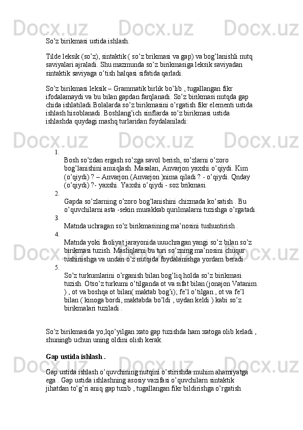 So’z birikmasi ustida ishlash.
Tilde leksik (so’z), sintaktik ( so’z brikmasi va gap) va bog’lanishli nutq 
saviyalari ajraladi. Shu mazmunda so’z birikmasiga leksik saviyadan 
sintaktik saviyaga o’tish halqasi sifatida qarladi. 
So’z birikmasi leksik – Grammatik birlik bo’lib , tugallangan fikr 
ifodalamaydi va bu bilan gapdan farqlanadi. So’z birikmasi nutqda gap 
chida ishlatiladi.Bolalarda so’z birikmasini o’rgatish fikr elementi ustida 
ishlash hisoblanadi. Boshlang’ich sinflarda so’z birikmasi ustida 
ishlashda quydagi mashq turlaridan foydalaniladi:
1.
Bosh so’zdan ergash so’zga savol berish, so’zlarni o’zoro 
bog’lanishini anuiqlash. Masalan, Anvarjon yaxshi o’qiydi. Kim 
(o’qiydi) ? – Anvarjon.(Anvarjon )nima qiladi ? - o’qiydi. Qnday 
(o’qiydi) ?- yaxshi. Yaxshi o’qiydi - soz brikmasi. 
2.
Gapda so’zlarning o’zoro bog’lanishini chizmada ko’satish . Bu 
o’quvchilarni asta -sekin murakkab qurilmalarni tuzishga o’rgatadi.
3.
Matnda uchragan so’z birikmasining ma’nosini tushuntirish . 
4.
Matnda yoki faoliyat jarayonida uuuchragan yangi so’z bilan so’z 
birikmasi tuzish. Mashqlarni bu turi so’zning ma’nosini chuqur 
tushinishga va undan o’z nutqida foydalanishga yordam beradi. 
5.
So’z turkumlarini o’rganish bilan bog’liq holda so’z birikmasi 
tuzish. Otso’z turkumi o’tilganda ot va sifat bilan (jonajon Vatanim
) , ot va boshqa ot bilan( maktab bog’i); fe’l o’tilgan , ot va fe’l 
bilan ( kinoga bordi, maktabda bo’ldi , uydan keldi ) kabi so’z 
birikmalari tuziladi . 
So’z birikmasida yo;lqo’yilgan xato gap tuzishda ham xatoga olib keladi ,
shuningb uchun uning oldini olish kerak. 
Gap ustida ishlash . 
Gap ustida ishlash o’quvchining nutqini o’stirishda muhim ahamiyatga 
ega . Gap ustida ishlashning asosiy vazifasi o’quvchilarn sintaktik 
jihatdan to’g’ri aniq gap tuzib , tugallangan fikr bildirishga o’rgatish  