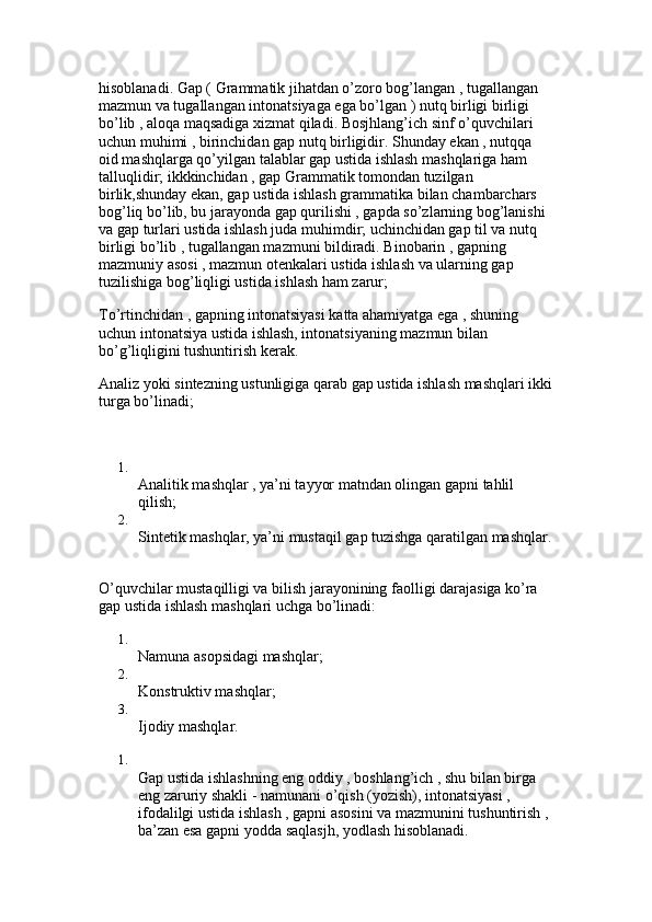 hisoblanadi. Gap ( Grammatik jihatdan o’zoro bog’langan , tugallangan 
mazmun va tugallangan intonatsiyaga ega bo’lgan ) nutq birligi birligi 
bo’lib , aloqa maqsadiga xizmat qiladi. Bosjhlang’ich sinf o’quvchilari 
uchun muhimi , birinchidan gap nutq birligidir. Shunday ekan , nutqqa 
oid mashqlarga qo’yilgan talablar gap ustida ishlash mashqlariga ham 
talluqlidir; ikkkinchidan , gap Grammatik tomondan tuzilgan 
birlik,shunday ekan, gap ustida ishlash grammatika bilan chambarchars 
bog’liq bo’lib, bu jarayonda gap qurilishi , gapda so’zlarning bog’lanishi 
va gap turlari ustida ishlash juda muhimdir; uchinchidan gap til va nutq 
birligi bo’lib , tugallangan mazmuni bildiradi. Binobarin , gapning 
mazmuniy asosi , mazmun otenkalari ustida ishlash va ularning gap 
tuzilishiga bog’liqligi ustida ishlash ham zarur; 
To’rtinchidan , gapning intonatsiyasi katta ahamiyatga ega , shuning 
uchun intonatsiya ustida ishlash, intonatsiyaning mazmun bilan 
bo’g’liqligini tushuntirish kerak. 
Analiz yoki sintezning ustunligiga qarab gap ustida ishlash mashqlari ikki
turga bo’linadi;
1.
Analitik mashqlar , ya’ni tayyor matndan olingan gapni tahlil 
qilish; 
2.
Sintetik mashqlar, ya’ni mustaqil gap tuzishga qaratilgan mashqlar.
O’quvchilar mustaqilligi va bilish jarayonining faolligi darajasiga ko’ra 
gap ustida ishlash mashqlari uchga bo’linadi: 
1.
Namuna asopsidagi mashqlar; 
2.
Konstruktiv mashqlar; 
3.
Ijodiy mashqlar. 
1.
Gap ustida ishlashning eng oddiy , boshlang’ich , shu bilan birga 
eng zaruriy shakli - namunani o’qish (yozish), intonatsiyasi , 
ifodalilgi ustida ishlash , gapni asosini va mazmunini tushuntirish , 
ba’zan esa gapni yodda saqlasjh, yodlash hisoblanadi.  