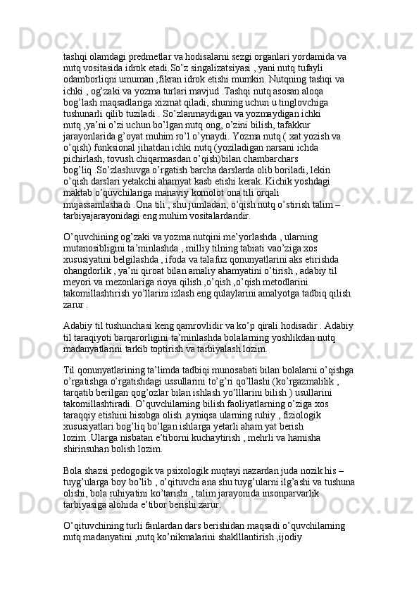 tashqi olamdagi predmetlar va hodisalarni sezgi organlari yordamida va 
nutq vositasida idrok etadi.So’z singalizatsiyasi , yani nutq tufayli 
odamborliqni umuman ,fikran idrok etishi mumkin. Nutqning tashqi va 
ichki , og’zaki va yozma turlari mavjud .Tashqi nutq asosan aloqa 
bog’lash maqsadlariga xizmat qiladi, shuning uchun u tinglovchiga 
tushunarli qilib tuziladi . So’zlanmaydigan va yozmaydigan ichki 
nutq ,ya’ni o’zi uchun bo’lgan nutq ong, o’zini bilish, tafakkur 
jarayonlarida g’oyat muhim ro’l o’ynaydi. Yozma nutq ( xat yozish va 
o’qish) funksional jihatdan ichki nutq (yoziladigan narsani ichda 
pichirlash, tovush chiqarmasdan o’qish)bilan chambarchars 
bog’liq .So’zlashuvga o’rgatish barcha darslarda olib boriladi, lekin 
o’qish darslari yetakchi ahamyat kasb etishi kerak. Kichik yoshdagi 
maktab o’quvchilariga manaviy komolot ona tili orqali 
mujassamlashadi .Ona tili , shu jumladan, o’qish nutq o’stirish talim –
tarbiyajarayonidagi eng muhim vositalardandir. 
O’quvchining og’zaki va yozma nutqini me’yorlashda , ularning 
mutanosibligini ta’minlashda , milliy tilning tabiati vao’ziga xos 
xususiyatini belgilashda , ifoda va talafuz qonunyatlarini aks etirishda 
ohangdorlik , ya’ni qiroat bilan amaliy ahamyatini o’tirish , adabiy til 
meyori va mezonlariga rioya qilish ,o’qish ,o’qish metodlarini 
takomillashtirish yo’llarini izlash eng qulaylarini amalyotga tadbiq qilish 
zarur . 
Adabiy til tushunchasi keng qamrovlidir va ko’p qirali hodisadir . Adabiy
til taraqiyoti barqarorligini ta’minlashda bolalarning yoshlikdan nutq 
madanyatlarini tarkib toptirish va tarbiyalash lozim. 
Til qonunyatlarining ta’limda tadbiqi munosabati bilan bolalarni o’qishga
o’rgatishga o’rgatishdagi ussullarini to’g’ri qo’llashi (ko’rgazmalilik , 
tarqatib berilgan qog’ozlar bilan ishlash yo’lllarini bilish ) usullarini 
takomillashtiradi. O’quvchilarning bilish faoliyatlarning o’ziga xos 
taraqqiy etishini hisobga olish ,ayniqsa ularning ruhiy , fiziologik 
xususiyatlari bog’liq bo’lgan ishlarga yetarli aham yat berish 
lozim .Ularga nisbatan e’tiborni kuchaytirish , mehrli va hamisha 
shirinsuhan bolish lozim.
Bola shazsi pedogogik va psixologik nuqtayi nazardan juda nozik his –
tuyg’ularga boy bo’lib , o’qituvchi ana shu tuyg’ularni ilg’ashi va tushuna
olishi, bola ruhiyatini ko’tarishi , talim jarayonida insonparvarlik 
tarbiyasiga alohida e’tibor berishi zarur. 
O’qituvchining turli fanlardan dars berishidan maqsadi o’quvchilarning 
nutq madanyatini ,nutq ko’nikmalarini shaklllantirish ,ijodiy  