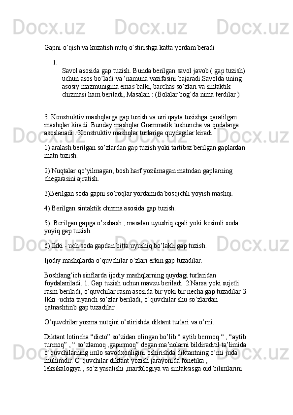 Gapni o’qish va kuzatish nutq o’stirishga katta yordam beradi 
1.
Savol asosida gap tuzish. Bunda berilgan savol javob ( gap tuzish) 
uchun asos bo’ladi va ‘namuna vazifasini bajaradi.Savolda uning 
asosiy mazmunigina emas balki, barchas so’zlari va sintaktik 
chizmasi ham beriladi, Masalan : (Bolalar bog’da nima terdilar ) 
3. Konstruktiv mashqlarga gap tuzish va uni qayta tuzishga qaratilgan 
mashqlar kiradi .Bunday mashqlar Grammatik tushuncha va qodalarga 
asoslanadi . Konstruktiv mashqlar turlariga quydagilar kiradi. 
1) aralash berilgan so’zlardan gap tuzish yoki tartibsz berilgan gaplardan 
matn tuzish.
2) Nuqtalar qo’yilmagan, bosh harf yozilmagan matndan gaplarning 
chegarasini ajratish. 
3)Berilgan soda gapni so’roqlar yordamida bosqichli yoyish mashqi.
4) Berilgan sintaktik chizma asosida gap tuzish. 
5). Berilgan gapga o’xshash , masalan uyushiq egali yoki kesimli soda 
yoyiq gap tuzish.
6).Ikki - uch soda gapdan bitta uyushiq bo’lakli gap tuzish. 
Ijodiy mashqlarda o’quvchilar o’zlari erkin gap tuzadilar.
Boshlang’ich sinflarda ijodiy mashqlarning quydagi turlaridan 
foydalaniladi. 1. Gap tuzish uchun mavzu beriladi. 2.Narsa yoki sujetli 
rasm beriladi, o’quvchilar rasm asosida bir yoki bir necha gap tuzadilar 3.
Ikki -uchta tayanch so’zlar beriladi, o’quvchilar shu so’zlardan 
qatnashtirib gap tuzadilar . 
O’quvchilar yozma nutqini o’stirishda diktant turlari va o’rni.
Diktant lotincha “dicto” so’zidan olingan bo’lib “ aytib bermoq “ , “aytib 
turmoq” , “ so’zlamoq ,gapirmoq” degan ma’nolarni bildiraditil ta’limida 
o’quvchilarning imlo savodxonligini oshirishda diktantning o’rni juda 
muhimdir. O’quvchilar diktant yozish jarayonida fonetika , 
leksikalogiya , so’z yasalishi ,marfologiya va sintaksisga oid bilimlarini