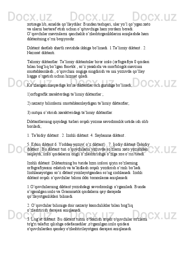 xotiraga lib, amalda qo’llaydilar. Bundan tashqari, ular yo’l qo’ygan xato 
va ularni bartaraf etish uchun o’qituvchiga ham yordam beradi. 
O’quvchilar mavzularni qanchalik o’zlashtirganliklarini aniqlashda ham 
diktantning o’rni beqiyosdir. 
Diktant dastlab shartli ravishda ikkiga bo’linadi. 1.Ta’limiy diktant . 2. 
Nazorat diktanti.
Talimiy diktantlar. Ta’limiy diktantnlar biror imlo (orfografiya 0 qoidasi 
bilan bog’liq bo’lgan fonetik , so’z yasalishi va morfologik mavzuni 
mustahkamlash , o’quvchini ongiga singdirish va uni yozuvda qo’llay 
lisgga o’rgatish uchun hizmat qiladi. 
Ko’zlangan maqsadiga ko’ra diktantlar uch guruhga bo’linadi;
1)orfografik xarakterdagi ta’limiy diktantlar ; 
2) nazariy bilimlarni mustahkamlaydigan ta’limiy diktantlar;
3) nutqni o’stirish xarakteridagi ta’limiy diktantlar. 
Diktantlarning quyidagi turlari orqali yozma savodxonlik ustida ish olib 
boriladi;
1. Ta’kidiy diktant . 2. Izohli diktant. 4. Saylanma diktant . 
5. Erkin diktant 6. Yoddan yozuv( o’z diktant) . 7. Ijodiy diktant Takidiy 
diktant . Bu diktant turi o’quvchilarni yozuvda so’zlarni xato yozishdan 
saqlaydi, imlo qoidalarini ongli o’zlashtirishga o’ziga xos o’rin tutadi. 
Izohli diktant. Diktantning bu turida hzm imlosi qiyin so’zlarning 
orfografiyasini eslatish va ta’kidlash orqali yozdirish o’rinli bo’ladi. 
Izohlanayotgan so’z dktant yozilayotgandan so’ng izohlanadi. Izohli 
diktant orqali o’quvchilar bilimi ikki tomonlama aniqlanadi: 
1.O’quvchilarning diktant yozishdagi savodxonligi o’rganiladi. Bunda 
o’rganilgan imlo va Grammatik qoidalarni qay darajada 
qo’llayotganliklari bilinadi.
2. O’quvchilar bilimiga doir nazariy kamchiliklar bilan bog’liq 
o’zlashtirish darajasi aniqlanadi. 
3. Lug’at diktant. Bu diktant turini o’tkazish orqali o'quvchilar so'zlarni 
to'g'ri talafuz qilishga odatlanadilar ,o'rganilgan imlo qoidasi 
o'quvchilardan qanday o'zlashtirilayotgani darajasi aniqlanadi.  