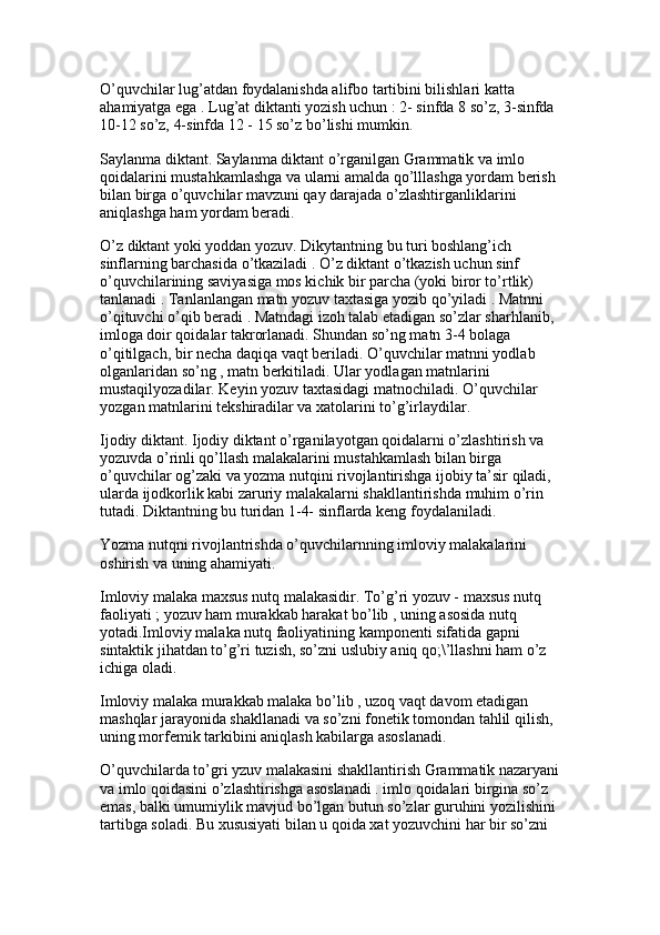 O’quvchilar lug’atdan foydalanishda alifbo tartibini bilishlari katta 
ahamiyatga ega . Lug’at diktanti yozish uchun : 2- sinfda 8 so’z, 3-sinfda 
10-12 so’z, 4-sinfda 12 - 15 so’z bo’lishi mumkin.
Saylanma diktant. Saylanma diktant o’rganilgan Grammatik va imlo 
qoidalarini mustahkamlashga va ularni amalda qo’lllashga yordam berish 
bilan birga o’quvchilar mavzuni qay darajada o’zlashtirganliklarini 
aniqlashga ham yordam beradi. 
O’z diktant yoki yoddan yozuv. Dikytantning bu turi boshlang’ich 
sinflarning barchasida o’tkaziladi . O’z diktant o’tkazish uchun sinf 
o’quvchilarining saviyasiga mos kichik bir parcha (yoki biror to’rtlik) 
tanlanadi . Tanlanlangan matn yozuv taxtasiga yozib qo’yiladi . Matnni 
o’qituvchi o’qib beradi . Matndagi izoh talab etadigan so’zlar sharhlanib, 
imloga doir qoidalar takrorlanadi. Shundan so’ng matn 3-4 bolaga 
o’qitilgach, bir necha daqiqa vaqt beriladi. O’quvchilar matnni yodlab 
olganlaridan so’ng , matn berkitiladi. Ular yodlagan matnlarini 
mustaqilyozadilar. Keyin yozuv taxtasidagi matnochiladi. O’quvchilar 
yozgan matnlarini tekshiradilar va xatolarini to’g’irlaydilar.
Ijodiy diktant. Ijodiy diktant o’rganilayotgan qoidalarni o’zlashtirish va 
yozuvda o’rinli qo’llash malakalarini mustahkamlash bilan birga 
o’quvchilar og’zaki va yozma nutqini rivojlantirishga ijobiy ta’sir qiladi, 
ularda ijodkorlik kabi zaruriy malakalarni shakllantirishda muhim o’rin 
tutadi. Diktantning bu turidan 1-4- sinflarda keng foydalaniladi. 
Yozma nutqni rivojlantrishda o’quvchilarnning imloviy malakalarini 
oshirish va uning ahamiyati.
Imloviy malaka maxsus nutq malakasidir. To’g’ri yozuv - maxsus nutq 
faoliyati ; yozuv ham murakkab harakat bo’lib , uning asosida nutq 
yotadi.Imloviy malaka nutq faoliyatining kamponenti sifatida gapni 
sintaktik jihatdan to’g’ri tuzish, so’zni uslubiy aniq qo;\’llashni ham o’z 
ichiga oladi. 
Imloviy malaka murakkab malaka bo’lib , uzoq vaqt davom etadigan 
mashqlar jarayonida shakllanadi va so’zni fonetik tomondan tahlil qilish, 
uning morfemik tarkibini aniqlash kabilarga asoslanadi.
O’quvchilarda to’gri yzuv malakasini shakllantirish Grammatik nazaryani
va imlo qoidasini o’zlashtirishga asoslanadi . imlo qoidalari birgina so’z 
emas, balki umumiylik mavjud bo’lgan butun so’zlar guruhini yozilishini 
tartibga soladi. Bu xususiyati bilan u qoida xat yozuvchini har bir so’zni