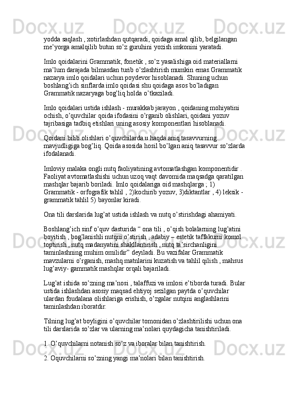 yodda saqlash , xotirlashdan qutqaradi, qoidaga amal qilib, belgilangan 
me’yorga amalqilib butun so’z guruhini yozish imkonini yaratadi. 
Imlo qoidalarini Grammatik, fonetik , so’z yasalishiga oid materiallarni 
ma’lum darajada bilmasdan turib o’zlashtirish mumkin emas.Grammatik 
nazarya imlo qoidalari uchun poydevor hisoblanadi. Shuning uchun 
boshlang’ich sinflarda imlo qoidasi shu qoidaga asos bo’ladigan 
Grammatik nazaryaga bog’liq holda o’tkaziladi.
Imlo qoidalari ustida ishlash - murakkab jarayon , qoidaning mohiyatini 
ochish, o’quvchilar qoida ifodasini o’rganib olishlari, qoidani yozuv 
tajribasiga tadbiq etishlari uning asosiy komponentlari hisoblanadi. 
Qoidani bilib olishlari o’quvchilarda u haqda aniq tasavvurning 
mavjudligiga bog’liq. Qoida asosida hosil bo’lgan aniq tasavvur so’zlarda
ifodalanadi.
Imloviy malaka ongli nutq faoliyatining avtomatlashgan komponentidir . 
Faoliyat avtomatlashishi uchun uzoq vaqt davomida maqsadga qaratilgan 
mashqlar bajarib boriladi. Imlo qoidalariga oid mashqlarga ; 1) 
Grammatik - orfografik tahlil , 2)kochirib yozuv, 3)diktantlar , 4) leksik -
grammatik tahlil 5) bayonlar kiradi. 
Ona tili darslarida lug’at ustida ishlash va nutq o’stirishdagi ahamiyati.
Boshlang’ich sinf o’quv dasturida “ ona tili , o’qish bolalarning lug’atini 
boyitish , bog’lanishli nutqni o’stirish , adabiy – estetik taffakurni komol 
toptirish , nutq madanyatini shakllantirish , nutq ta’sirchanligini 
taminlashning muhim omilidir” deyiladi. Bu vazifalar Grammatik 
mavzularni o’rganish, mashq matnlarini kuzatish va tahlil qilish , mahsus 
lug’aviy- gammatik mashqlar orqali bajariladi. 
Lug’at ishida so’zning ma’nosi , talaffuzi va imlosi e’tiborda turadi. Bular
ustida ishlashdan asosiy maqsad ehtiyoj sezilgan paytda o’quvchilar 
ulardan foudalana olishlariga erishish, o’zgalar nutqini anglashlarini 
taminlashdan iboratdir.
Tilning lug’at boyligini o’quvchilar tomonidan o’zlashtirilishi uchun ona 
tili darslarida so’zlar va ularning ma’nolari quydagicha tanishtiriladi. 
1. O’quvchilarni notanish so’z va iboralar bilan tanishtirish. 
2. Oquvchilarni so’zning yangi ma’nolari bilan tanishtirish.  