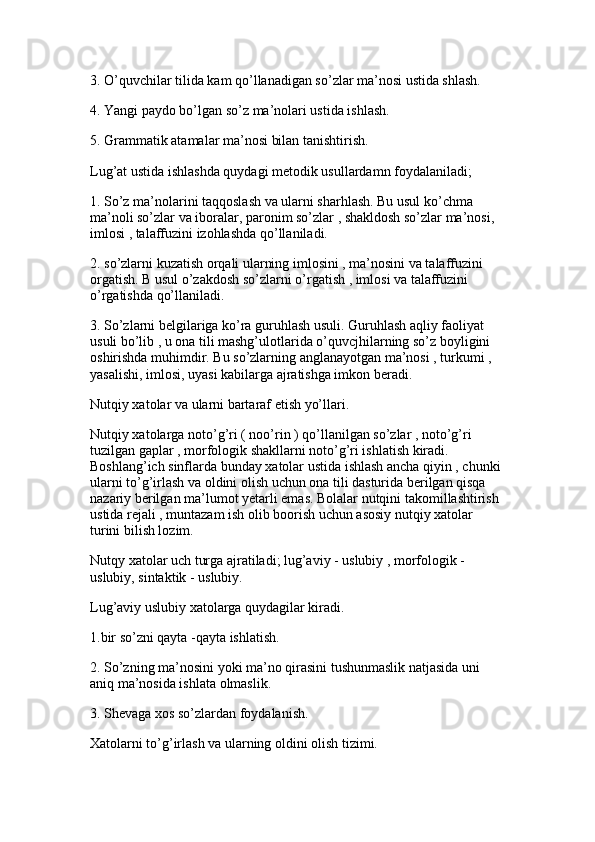 3. O’quvchilar tilida kam qo’llanadigan so’zlar ma’nosi ustida shlash.
4. Yangi paydo bo’lgan so’z ma’nolari ustida ishlash. 
5. Grammatik atamalar ma’nosi bilan tanishtirish.
Lug’at ustida ishlashda quydagi metodik usullardamn foydalaniladi; 
1. So’z ma’nolarini taqqoslash va ularni sharhlash. Bu usul ko’chma 
ma’noli so’zlar va iboralar, paronim so’zlar , shakldosh so’zlar ma’nosi, 
imlosi , talaffuzini izohlashda qo’llaniladi.
2. so’zlarni kuzatish orqali ularning imlosini , ma’nosini va talaffuzini 
orgatish. B usul o’zakdosh so’zlarni o’rgatish , imlosi va talaffuzini 
o’rgatishda qo’llaniladi. 
3. So’zlarni belgilariga ko’ra guruhlash usuli. Guruhlash aqliy faoliyat 
usuli bo’lib , u ona tili mashg’ulotlarida o’quvcjhilarning so’z boyligini 
oshirishda muhimdir. Bu so’zlarning anglanayotgan ma’nosi , turkumi , 
yasalishi, imlosi, uyasi kabilarga ajratishga imkon beradi.
Nutqiy xatolar va ularni bartaraf etish yo’llari. 
Nutqiy xatolarga noto’g’ri ( noo’rin ) qo’llanilgan so’zlar , noto’g’ri 
tuzilgan gaplar , morfologik shakllarni noto’g’ri ishlatish kiradi. 
Boshlang’ich sinflarda bunday xatolar ustida ishlash ancha qiyin , chunki 
ularni to’g’irlash va oldini olish uchun ona tili dasturida berilgan qisqa 
nazariy berilgan ma’lumot yetarli emas. Bolalar nutqini takomillashtirish 
ustida rejali , muntazam ish olib boorish uchun asosiy nutqiy xatolar 
turini bilish lozim. 
Nutqy xatolar uch turga ajratiladi; lug’aviy - uslubiy , morfologik -
uslubiy, sintaktik - uslubiy. 
Lug’aviy uslubiy xatolarga quydagilar kiradi.
1.bir so’zni qayta -qayta ishlatish. 
2. So’zning ma’nosini yoki ma’no qirasini tushunmaslik natjasida uni 
aniq ma’nosida ishlata olmaslik.
3. Shevaga xos so’zlardan foydalanish. 
Xatolarni to’g’irlash va ularning oldini olish tizimi. 