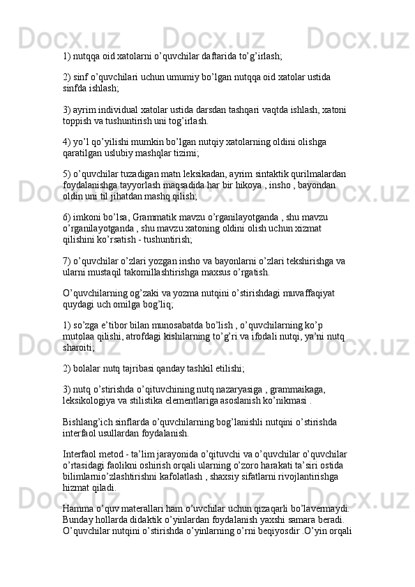 1) nutqqa oid xatolarni o’quvchilar daftarida to’g’irlash; 
2) sinf o’quvchilari uchun umumiy bo’lgan nutqqa oid xatolar ustida 
sinfda ishlash;
3) ayrim individual xatolar ustida darsdan tashqari vaqtda ishlash, xatoni 
toppish va tushuntirish uni tog’irlash. 
4) yo’l qo’yilishi mumkin bo’lgan nutqiy xatolarning oldini olishga 
qaratilgan uslubiy mashqlar tizimi;
5) o’quvchilar tuzadigan matn leksikadan, ayrim sintaktik qurilmalardan 
foydalanishga tayyorlash maqsadida har bir hikoya , insho , bayondan 
oldin uni til jihatdan mashq qilish; 
6) imkoni bo’lsa, Grammatik mavzu o’rganilayotganda , shu mavzu 
o’rganilayotganda , shu mavzu xatoning oldini olish uchun xizmat 
qilishini ko’rsatish - tushuntirish;
7) o’quvchilar o’zlari yozgan insho va bayonlarni o’zlari tekshirishga va 
ularni mustaqil takomillashtirishga maxsus o’rgatish. 
O’quvchilarning og’zaki va yozma nutqini o’stirishdagi muvaffaqiyat 
quydagi uch omilga bog’liq;
1) so’zga e’tibor bilan munosabatda bo’lish , o’quvchilarning ko’p 
mutolaa qilishi, atrofdagi kishilarning to’g’ri va ifodali nutqi, ya’ni nutq 
sharoiti; 
2) bolalar nutq tajribasi qanday tashkil etilishi;
3) nutq o’stirishda o’qituvchining nutq nazaryasiga , grammaikaga, 
leksikologiya va stilistika elementlariga asoslanish ko’nikmasi . 
Bishlang’ich sinflarda o’quvchilarning bog’lanishli nutqini o’stirishda 
interfaol usullardan foydalanish.
Interfaol metod - ta’lim jarayonida o’qituvchi va o’quvchilar o’quvchilar 
o’rtasidagi faolikni oshirish orqali ularning o’zoro harakati ta’siri ostida 
bilimlarnio’zlashtirishni kafolatlash , shaxsiy sifatlarni rivojlantirishga 
hizmat qiladi. 
Hamma o’quv materallari ham o’uvchilar uchun qizaqarli bo’lavermaydi.
Bunday hollarda didaktik o’yinlardan foydalanish yaxshi samara beradi. 
O’quvchilar nutqini o’stirishda o’yinlarning o’rni beqiyosdir .O’yin orqali