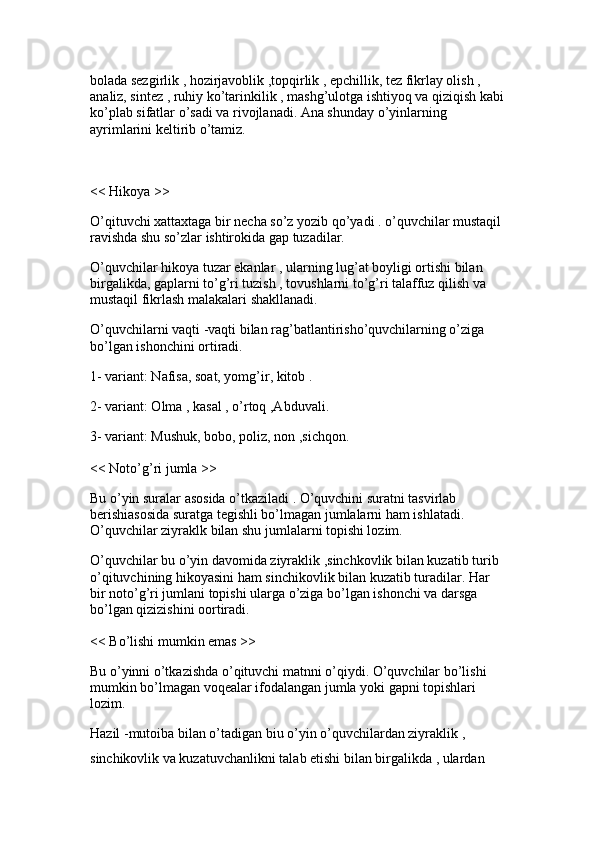 bolada sezgirlik , hozirjavoblik ,topqirlik , epchillik, tez fikrlay olish , 
analiz, sintez , ruhiy ko’tarinkilik , mashg’ulotga ishtiyoq va qiziqish kabi
ko’plab sifatlar o’sadi va rivojlanadi. Ana shunday o’yinlarning 
ayrimlarini keltirib o’tamiz.
<< Hikoya >> 
O’qituvchi xattaxtaga bir necha so’z yozib qo’yadi . o’quvchilar mustaqil 
ravishda shu so’zlar ishtirokida gap tuzadilar.
O’quvchilar hikoya tuzar ekanlar , ularning lug’at boyligi ortishi bilan 
birgalikda, gaplarni to’g’ri tuzish , tovushlarni to’g’ri talaffuz qilish va 
mustaqil fikrlash malakalari shakllanadi. 
O’quvchilarni vaqti -vaqti bilan rag’batlantirisho’quvchilarning o’ziga 
bo’lgan ishonchini ortiradi.
1- variant: Nafisa, soat, yomg’ir, kitob . 
2- variant: Olma , kasal , o’rtoq ,Abduvali.
3- variant: Mushuk, bobo, poliz, non ,sichqon. 
<< Noto’g’ri jumla >> 
Bu o’yin suralar asosida o’tkaziladi . O’quvchini suratni tasvirlab 
berishiasosida suratga tegishli bo’lmagan jumlalarni ham ishlatadi. 
O’quvchilar ziyraklk bilan shu jumlalarni topishi lozim.
O’quvchilar bu o’yin davomida ziyraklik ,sinchkovlik bilan kuzatib turib 
o’qituvchining hikoyasini ham sinchikovlik bilan kuzatib turadilar. Har 
bir noto’g’ri jumlani topishi ularga o’ziga bo’lgan ishonchi va darsga 
bo’lgan qizizishini oortiradi. 
<< Bo’lishi mumkin emas >> 
Bu o’yinni o’tkazishda o’qituvchi matnni o’qiydi. O’quvchilar bo’lishi 
mumkin bo’lmagan voqealar ifodalangan jumla yoki gapni topishlari 
lozim.
Hazil -mutoiba bilan o’tadigan biu o’yin o’quvchilardan ziyraklik , 
sinchikovlik va kuzatuvchanlikni talab etishi bilan birgalikda , ulardan