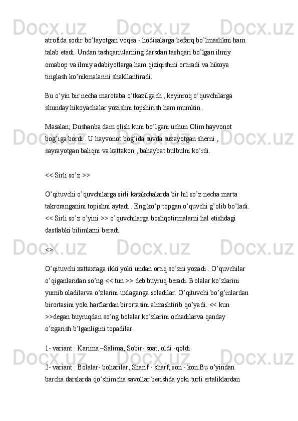 atrofida sodir bo’layotgan voqea - hodisalarga befarq bo’lmaslikni ham 
talab etadi. Undan tashqariularning darsdan tashqari bo’lgan ilmiy 
omabop va ilmiy adabiyotlarga ham qiziqishini ortiradi va hikoya 
tinglash ko’nikmalarini shakllantiradi. 
Bu o’yin bir necha marotaba o’tkazilgach , keyinroq o’quvchilarga 
shunday hikoyachalar yozishni topshirish ham mumkin .
Masalan; Dushanba dam olish kuni bo’lgani uchun Olim hayvonot 
bog’iga bordi . U hayvonot bog’ida suvda suzayotgan sherni , 
sayrayotgan baliqni va kattakon , bahaybat bulbulni ko’rdi. 
<< Sirli so’z >> 
O’qituvchi o’quvchilarga sirli katakchalarda bir hil so’z necha marta 
takroranganini topishni aytadi . Eng ko’p topgan o’quvchi g’olib bo’ladi. 
<< Sirli so’z o’yini >> o’quvchilarga boshqotirmalarni hal etishdagi 
dastlabki bilimlarni beradi.
<> 
O’qituvchi xattaxtaga ikki yoki undan ortiq so’zni yozadi . O’quvchilar 
o’qiganlaridan so’ng << tun >> deb buyruq beradi. Bolalar ko’zlarini 
yumib oladilarva o’zlarini uxlaganga soladilar. O’qituvchi bo’g’inlardan 
birortasini yoki harflardan birortasini almashtirib qo’yadi. << kun 
>>degan buyruqdan so’ng bolalar ko’zlarini ochadilarva qanday 
o’zgarish b’lganligini topadilar .
1- variant : Karima –Salima, Sobir- soat, oldi -qoldi. 
2- variant : Bolalar- boliarilar, Sharif - sharf, son - kon.Bu o’yindan 
barcha darslarda qo’shimcha savollar berishda yoki turli ertaliklardan  