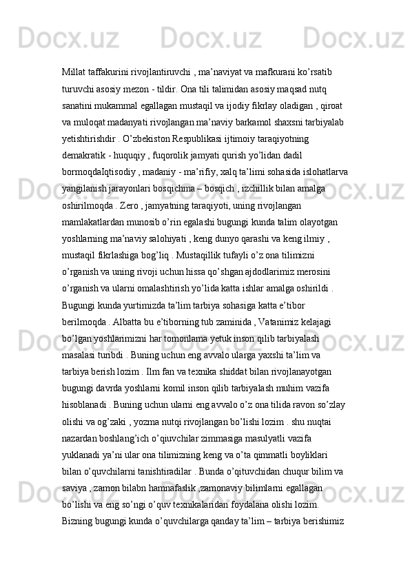 Millat taffakurini rivojlantiruvchi , ma’naviyat va mafkurani ko’rsatib 
turuvchi asosiy mezon - tildir. Ona tili talimidan asosiy maqsad nutq 
sanatini mukammal egallagan mustaqil va ijodiy fikrlay oladigan , qiroat 
va muloqat madanyati rivojlangan ma’naviy barkamol shaxsni tarbiyalab 
yetishtirishdir . O’zbekiston Respublikasi ijtimoiy taraqiyotning 
demakratik - huquqiy , fuqorolik jamyati qurish yo’lidan dadil 
bormoqdaIqtisodiy , madaniy - ma’rifiy, xalq ta’limi sohasida islohatlarva
yangilanish jarayonlari bosqichma – bosqich , izchillik bilan amalga 
oshirilmoqda . Zero , jamyatning taraqiyoti, uning rivojlangan 
mamlakatlardan munosib o’rin egalashi bugungi kunda talim olayotgan 
yoshlarning ma’naviy salohiyati , keng dunyo qarashi va keng ilmiy , 
mustaqil fikrlashiga bog’liq . Mustaqillik tufayli o’z ona tilimizni 
o’rganish va uning rivoji uchun hissa qo’shgan ajdodlarimiz merosini 
o’rganish va ularni omalashtirish yo’lida katta ishlar amalga oshirildi . 
Bugungi kunda yurtimizda ta’lim tarbiya sohasiga katta e’tibor 
berilmoqda . Albatta bu e’tiborning tub zaminida , Vatanimiz kelajagi 
bo’lgan yoshlarimizni har tomonlama yetuk inson qilib tarbiyalash 
masalasi turibdi . Buning uchun eng avvalo ularga yaxshi ta’lim va 
tarbiya berish lozim . Ilm fan va texnika shiddat bilan rivojlanayotgan 
bugungi davrda yoshlarni komil inson qilib tarbiyalash muhim vazifa 
hisoblanadi . Buning uchun ularni eng avvalo o’z ona tilida ravon so’zlay 
olishi va og’zaki , yozma nutqi rivojlangan bo’lishi lozim . shu nuqtai 
nazardan boshlang’ich o’qiuvchilar zimmasiga masulyatli vazifa 
yuklanadi ya’ni ular ona tilimizning keng va o’ta qimmatli boyliklari 
bilan o’quvchilarni tanishtiradilar . Bunda o’qituvchidan chuqur bilim va 
saviya , zamon bilabn hamnafaslik ,zamonaviy bilimlarni egallagan 
bo’lishi va eng so’ngi o’quv texnikalaridan foydalana olishi lozim. 
Bizning bugungi kunda o’quvchilarga qanday ta’lim – tarbiya berishimiz