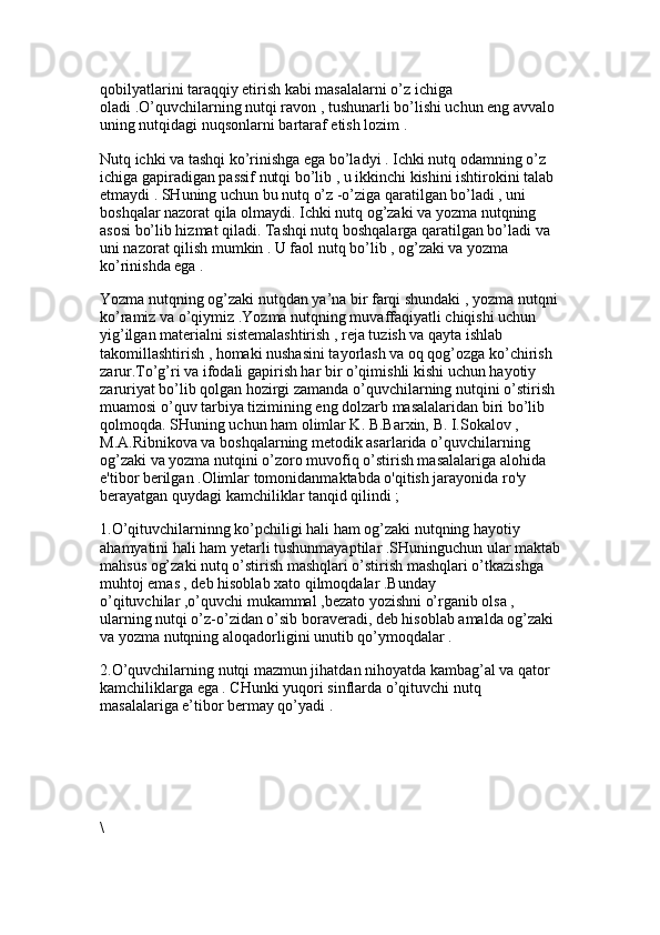 qobilyatlarini taraqqiy etirish kabi masalalarni o’z ichiga 
oladi .O’quvchilarning nutqi ravon , tushunarli bo’lishi uchun eng avvalo 
uning nutqidagi nuqsonlarni bartaraf etish lozim .
Nutq ichki va tashqi ko’rinishga ega bo’ladyi . Ichki nutq odamning o’z 
ichiga gapiradigan passif nutqi bo’lib , u ikkinchi kishini ishtirokini talab 
etmaydi . SHuning uchun bu nutq o’z -o’ziga qaratilgan bo’ladi , uni 
boshqalar nazorat qila olmaydi. Ichki nutq og’zaki va yozma nutqning 
asosi bo’lib hizmat qiladi. Tashqi nutq boshqalarga qaratilgan bo’ladi va 
uni nazorat qilish mumkin . U faol nutq bo’lib , og’zaki va yozma 
ko’rinishda ega . 
Yozma nutqning og’zaki nutqdan ya’na bir farqi shundaki , yozma nutqni
ko’ramiz va o’qiymiz .Yozma nutqning muvaffaqiyatli chiqishi uchun 
yig’ilgan materialni sistemalashtirish , reja tuzish va qayta ishlab 
takomillashtirish , homaki nushasini tayorlash va oq qog’ozga ko’chirish 
zarur.To’g’ri va ifodali gapirish har bir o’qimishli kishi uchun hayotiy 
zaruriyat bo’lib qolgan hozirgi zamanda o’quvchilarning nutqini o’stirish 
muamosi o’quv tarbiya tizimining eng dolzarb masalalaridan biri bo’lib 
qolmoqda. SHuning uchun ham olimlar K. B.Barxin, B. I.Sokalov , 
M.A.Ribnikova va boshqalarning metodik asarlarida o’quvchilarning 
og’zaki va yozma nutqini o’zoro muvofiq o’stirish masalalariga alohida 
e'tibor berilgan .Olimlar tomonidanmaktabda o'qitish jarayonida ro'y 
berayatgan quydagi kamchiliklar tanqid qilindi ; 
1.O’qituvchilarninng ko’pchiligi hali ham og’zaki nutqning hayotiy 
ahamyatini hali ham yetarli tushunmayaptilar .SHuninguchun ular maktab
mahsus og’zaki nutq o’stirish mashqlari o’stirish mashqlari o’tkazishga 
muhtoj emas , deb hisoblab xato qilmoqdalar .Bunday 
o’qituvchilar ,o’quvchi mukammal ,bezato yozishni o’rganib olsa , 
ularning nutqi o’z-o’zidan o’sib boraveradi, deb hisoblab amalda og’zaki 
va yozma nutqning aloqadorligini unutib qo’ymoqdalar . 
2.O’quvchilarning nutqi mazmun jihatdan nihoyatda kambag’al va qator 
kamchiliklarga ega . CHunki yuqori sinflarda o’qituvchi nutq 
masalalariga e’tibor bermay qo’yadi . 
\ 