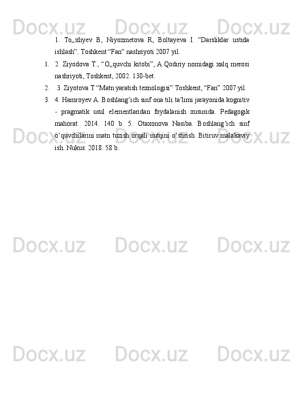 1.   To„xliyev   B,   Niyozmetova   R,   Boltayeva   I.   “Darsliklar   ustida
ishlash”. Toshkent “Fan” nashriyoti 2007 yil. 
1. 2. Ziyodova T., “O„quvchi  kitobi”, A.Qodiriy nomidagi xalq merosi
nashriyoti, Toshkent, 2002. 130-bet.
2.  3. Ziyotova T “Matn yaratish texnologisi” Toshkent, “Fan” 2007 yil. 
3. 4. Hamroyev A. Boshlang ich sinf ona tili ta limi jarayonida kognitivʻ ʼ
-   pragmatik   usul   elementlaridan   foydalanish   xususida.   Pedagogik
mahorat.   2014.   140   b.   5.   Otaxonova   Nasiba.   Boshlang ich   sinf	
ʻ
o quvchilarini matn tuzish orqali nutqini o stirish. Bitiruv malakaviy	
ʻ ʻ
ish. Nukus. 2018. 58 b..  