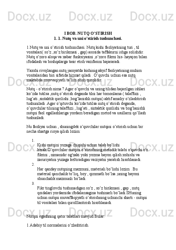 I BOB.  NUTQ O’STIRISH
1. 1. Nutq va uni o’stirish tushunchasi.
1.Nutq va uni o’stirish tushunchasi. Nutq kishi faoliyatining turi , til 
vositalari( so’z ,so’z birikmasi , gap) asosida taffakurni ishga solishdir. 
Nutq o’zoro aloqa va xabar funksiyasini ,o’zoro fikrni his- hayajon bilan 
ifodalash va boshqalarga tasir etish vazifasini bajararadi. 
Yaxshi rivojlangan nutq jamyatda kishinig akyif faoliyatining muhim 
vositalaridan biri sifatida hizmat qiladi . O’quvchi uchun esa nutq 
maktabda muvvaqiyatli ta’lim olish qurolidir. 
Nutq - o’stirish nima ? Agar o’quvchi va uning tilidan bajarilgan ishlari 
ko’zda tutilsa ,nutq o’stirish deganda tilni har tomonlama ( talaffuzi , 
lug’ati ,sintaktik qurilishi ,bog’lanishli nutqni) aktif amaliy o’zlashtirish 
tushuniladi .Agar o’qituvchi ko’zda tutilsa nutq o’stirish deganda, 
o’quvchilar tilining talaffuzi , lug’ati , sintaktik qurilishi va bog’lanishli 
nutqni faol egallashlariga yordam beradigan metod va usullarni qo’llash 
tushunladi.
Nu faoliyai uchun , shuningdek o’quvchilar nutqini o’stirish uchun bir 
necha shartga rioya qilish lozim: 
1.
Kishi nutqini yuzaga chiqishi uchun talab bo’lishi 
kerak.O’quvchilar nutqini o’stirishning metodik talabi o'quvchi o'z 
fikrini , nimanidir og'zaki yoki yozma bayon qilish xohishi va 
zaruriyatini yuzaga keltiradigan vaziyatni yaratish hisoblanadi. 
2.
Har qanday nutqning mazmuni, materiali bo’lishi lozim . Bu 
material qanchalik to’liq, boy , qimmatli bo’lsa ,uning bayoni 
shunchalik mazmunli bo’ladi. 
3.
Fikr tinglovchi tushunadigan so’z , so’z birikmasi , gap , nutq 
qoidalari yordamida ifodalansagina tushinarli bo’ladi.SHuning 
uchun nutqni muvaffaqiyatli o’stirishning uchunchi sharti - nutqni 
til vositalari bilan qurolllantirish hisoblanadi. 
Nutqni egashning qator talablari mavjud.Bular: 
1.Adabiy til normalarini o’zlashtirish.