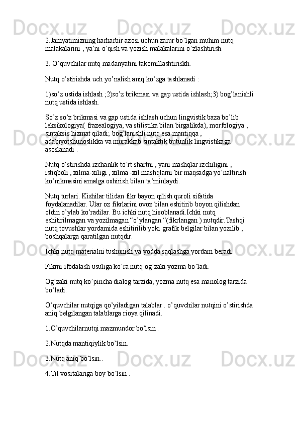 2.Jamyatimizning harharbir azosi uchun zarur bo’lgan muhim nutq 
malakalarini , ya’ni o’qish va yozish malakalarini o’zlashtirish. 
3. O’quvchilar nutq madanyatini takomillashtiriskh.
Nutq o’stirishda uch yo’nalish aniq ko’zga tashlanadi : 
1)so’z ustida ishlash ;2)so’z brikmasi va gap ustida ishlash;3) bog’lanishli
nutq ustida ishlash.
So’z so’z brikmasi va gap ustida ishlash uchun lingvistik baza bo’lib 
leksikologiya( frazealogiya, va stilistika bilan birgalikda), morfologiya , 
sintaksis hizmat qiladi; bog’lanishli nutq esa mantiqqa , 
adabiyotshunoslikka va murakkab sintaktik butunlik lingvistikaga 
asoslanadi . 
Nutq o’stirishda izchanlik to’rt shartni , yani mashqlar izchiligini , 
istiqboli , xilma-xiligi , xilma -xil mashqlarni bir maqsadga yo’naltirish 
ko’nikmasini amalga oshirish bilan ta’minlaydi. 
Nutq turlari. Kishilar tilidan fikr bayon qilish quroli sifatida 
foydalanadilar. Ular oz fikrlarini ovoz bilan eshitirib boyon qilishdan 
oldin o’ylab ko’radilar. Bu ichki nutq hisoblanadi.Ichki nutq 
eshitirilmagan va yozilmagan “o’ylangan “(fikrlangan ) nutqdir.Tashqi 
nutq tovushlar yordamida eshitirilib yoki grafik belgilar bilan yozilib , 
boshqalarga qaratilgan nutqdir. 
Ichki nutq materialni tushunish va yodda saqlashga yordam beradi.
Fikrni ifodalash usuliga ko’ra nutq og’zaki yozma bo’ladi. 
Og’zaki nutq ko’pincha dialog tarzida, yozma nutq esa manolog tarzida 
bo’ladi.
O’quvchilar nutqiga qo’yiladigan talablar . o’quvchilar nutqini o’stirishda
aniq belgilangan talablarga rioya qilinadi. 
1.O’quvchilarnutqi mazmundor bo’lsin .
2.Nutqda mantiqiylik bo’lsin. 
3.Nutq aniq bo’lsin..
4.Til vositalariga boy bo’lsin .  