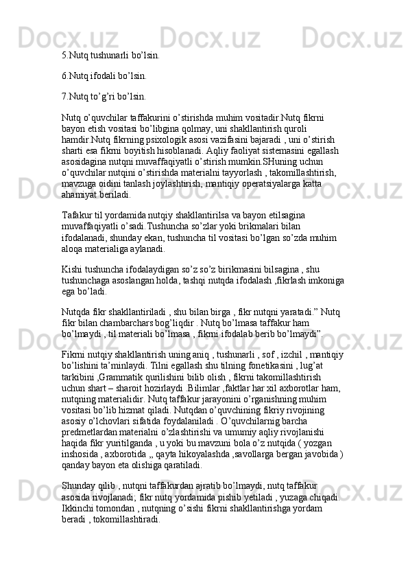 5.Nutq tushunarli bo’lsin.
6.Nutq ifodali bo’lsin. 
7.Nutq to’g’ri bo’lsin.
Nutq o’quvchilar taffakurini o’stirishda muhim vositadir.Nutq fikrni 
bayon etish vositasi bo’libgina qolmay, uni shakllantirish quroli 
hamdir.Nutq fikrning psixologik asosi vazifasini bajaradi , uni o’stirish 
sharti esa fikrni boyitish hisoblanadi. Aqliy faoliyat sistemasini egallash 
asosidagina nutqni muvaffaqiyatli o’stirish mumkin.SHuning uchun 
o’quvchilar nutqini o’stirishda materialni tayyorlash , takomillashtirish, 
mavzuga oidini tanlash joylashtirish, mantiqiy operatsiyalarga katta 
ahamiyat beriladi. 
Tafakur til yordamida nutqiy shakllantirilsa va bayon etilsagina 
muvaffaqiyatli o’sadi.Tushuncha so’zlar yoki brikmalari bilan 
ifodalanadi, shunday ekan, tushuncha til vositasi bo’lgan so’zda muhim 
aloqa materialiga aylanadi.
Kishi tushuncha ifodalaydigan so’z so’z birikmasini bilsagina , shu 
tushunchaga asoslangan holda, tashqi nutqda ifodalash ,fikrlash imkoniga
ega bo’ladi. 
Nutqda fikr shakllantiriladi , shu bilan birga , fikr nutqni yaratadi.” Nutq 
fikr bilan chambarchars bog’liqdir . Nutq bo’lmasa taffakur ham 
bo’lmaydi , til materiali bo’lmasa , fikrni ifodalab berib bo’lmaydi”.
Fikrni nutqiy shakllantirish uning aniq , tushunarli , sof , izchil , mantiqiy 
bo’lishini ta’minlaydi. Tilni egallash shu tilning fonetikasini , lug’at 
tarkibini ,Grammatik qurilishini bilib olish , fikrni takomillashtirish 
uchun shart – sharoit hozirlaydi .Bilimlar ,faktlar har xil axborotlar ham, 
nutqning materialidir. Nutq taffakur jarayonini o’rganishning muhim 
vositasi bo’lib hizmat qiladi. Nutqdan o’quvchining fikriy rivojining 
asosiy o’lchovlari sifatida foydalaniladi . O’quvchilarnig barcha 
predmetlardan materialni o’zlashtirishi va umumiy aqliy rivojlanishi 
haqida fikr yuritilganda , u yoki bu mavzuni bola o’z nutqida ( yozgan 
inshosida , axborotida ,, qayta hikoyalashda ,savollarga bergan javobida ) 
qanday bayon eta olishiga qaratiladi. 
Shunday qilib , nutqni taffakurdan ajratib bo’lmaydi, nutq taffakur 
asosida rivojlanadi; fikr nutq yordamida pishib yetiladi , yuzaga chiqadi. 
Ikkinchi tomondan , nutqning o’sishi fikrni shakllantirishga yordam 
beradi , tokomillashtiradi.  