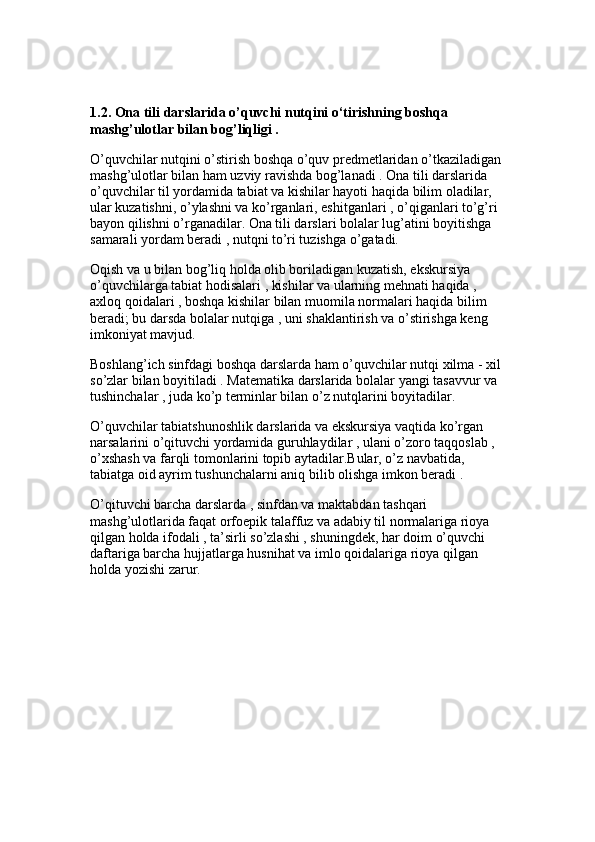 1.2. Ona tili darslarida o’quvchi nutqini o‘tirishning boshqa 
mashg’ulotlar bilan bog’liqligi . 
O’quvchilar nutqini o’stirish boshqa o’quv predmetlaridan o’tkaziladigan 
mashg’ulotlar bilan ham uzviy ravishda bog’lanadi . Ona tili darslarida 
o’quvchilar til yordamida tabiat va kishilar hayoti haqida bilim oladilar, 
ular kuzatishni, o’ylashni va ko’rganlari, eshitganlari , o’qiganlari to’g’ri 
bayon qilishni o’rganadilar. Ona tili darslari bolalar lug’atini boyitishga 
samarali yordam beradi , nutqni to’ri tuzishga o’gatadi.
Oqish va u bilan bog’liq holda olib boriladigan kuzatish, ekskursiya 
o’quvchilarga tabiat hodisalari , kishilar va ularning mehnati haqida , 
axloq qoidalari , boshqa kishilar bilan muomila normalari haqida bilim 
beradi; bu darsda bolalar nutqiga , uni shaklantirish va o’stirishga keng 
imkoniyat mavjud. 
Boshlang’ich sinfdagi boshqa darslarda ham o’quvchilar nutqi xilma - xil 
so’zlar bilan boyitiladi . Matematika darslarida bolalar yangi tasavvur va 
tushinchalar , juda ko’p terminlar bilan o’z nutqlarini boyitadilar.
O’quvchilar tabiatshunoshlik darslarida va ekskursiya vaqtida ko’rgan 
narsalarini o’qituvchi yordamida guruhlaydilar , ulani o’zoro taqqoslab , 
o’xshash va farqli tomonlarini topib aytadilar.Bular, o’z navbatida, 
tabiatga oid ayrim tushunchalarni aniq bilib olishga imkon beradi . 
O’qituvchi barcha darslarda , sinfdan va maktabdan tashqari 
mashg’ulotlarida faqat orfoepik talaffuz va adabiy til normalariga rioya 
qilgan holda ifodali , ta’sirli so’zlashi , shuningdek, har doim o’quvchi 
daftariga barcha hujjatlarga husnihat va imlo qoidalariga rioya qilgan 
holda yozishi zarur. 