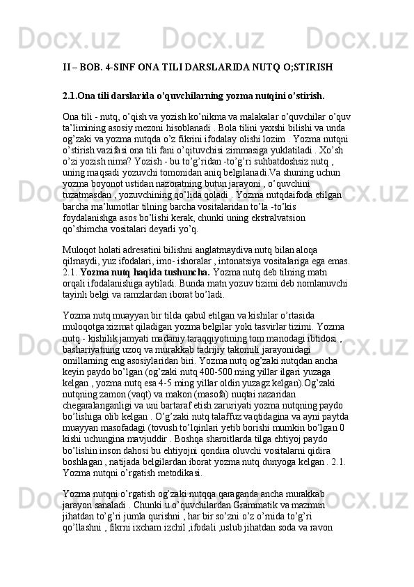 II – BOB. 4-SINF ONA TILI DARSLARIDA NUTQ O;STIRISH
2.1.Ona tili darslarida o’quvchilarning yozma nutqini o’stirish.  
Ona tili - nutq, o’qish va yozish ko’nikma va malakalar o’quvchilar o’quv
ta’limining asosiy mezoni hisoblanadi . Bola tilini yaxshi bilishi va unda 
og’zaki va yozma nutqda o’z fikrini ifodalay olishi lozim . Yozma nutqni 
o’stirish vazifasi ona tili fani o’qituvchisi zimmasiga yuklatiladi . Xo’sh 
o’zi yozish nima? Yozish - bu to’g’ridan -to’g’ri suhbatdoshsiz nutq , 
uning maqsadi yozuvchi tomonidan aniq belgilanadi.Va shuning uchun 
yozma boyonot ustidan nazoratning butun jarayoni , o’quvchini 
tuzatmasdan , yozuvchining qo’lida qoladi . Yozma nutqdaifoda etilgan 
barcha ma’lumotlar tilning barcha vositalaridan to’la -to’kis 
foydalanishga asos bo’lishi kerak, chunki uning ekstralvatsion 
qo’shimcha vositalari deyarli yo’q.
Muloqot holati adresatini bilishni anglatmaydiva nutq bilan aloqa 
qilmaydi, yuz ifodalari, imo- ishoralar , intonatsiya vositalariga ega emas.
2.1.  Yozma nutq haqida tushuncha.  Yozma nutq deb tilning matn 
orqali ifodalanishiga aytiladi. Bunda matn yozuv tizimi deb nomlanuvchi 
tayinli belgi va ramzlardan iborat bo’ladi. 
Yozma nutq muayyan bir tilda qabul etilgan va kishilar o’rtasida 
muloqotga xizmat qiladigan yozma belgilar yoki tasvirlar tizimi. Yozma 
nutq - kishilik jamyati madaniy taraqqiyotining tom manodagi ibtidosi , 
bashariyatning uzoq va murakkab tadrijiy takomili jarayonidagi 
omillarning eng asosiylaridan biri. Yozma nutq og’zaki nutqdan ancha 
keyin paydo bo’lgan (og’zaki nutq 400-500 ming yillar ilgari yuzaga 
kelgan , yozma nutq esa 4-5 ming yillar oldin yuzagz kelgan).Og’zaki 
nutqning zamon (vaqt) va makon (masofa) nuqtai nazaridan 
chegaralanganligi va uni bartaraf etish zaruriyati yozma nutqning paydo 
bo’lishiga olib kelgan . O’g’zaki nutq talaffuz vaqtidagina va ayni paytda 
muayyan masofadagi (tovush to’lqinlari yetib borishi mumkin bo’lgan 0 
kishi uchungina mavjuddir . Boshqa sharoitlarda tilga ehtiyoj paydo 
bo’lishin inson dahosi bu ehtiyojni qondira oluvchi vositalarni qidira 
boshlagan , natijada belgilardan iborat yozma nutq dunyoga kelgan . 2.1. 
Yozma nutqni o’rgatish metodikasi.
Yozma nutqni o’rgatish og’zaki nutqqa qaraganda ancha murakkab 
jarayon sanaladi . Chunki u o’quvchilardan Grammatik va mazmun 
jihatdan to’g’ri jumla qurishni , har bir so’zni o’z o’rnida to’g’ri 
qo’llashni , fikrni ixcham izchil ,ifodali ,uslub jihatdan soda va ravon
